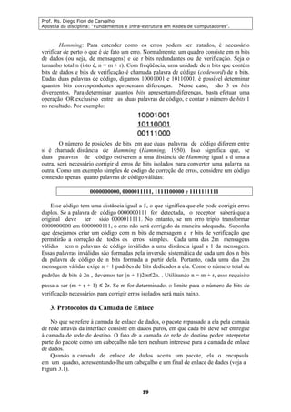 Prof. Ms. Diego Fiori de Carvalho
Apostila da disciplina: “Fundamentos e Infra-estrutura em Redes de Computadores”.
19
Hamming: Para entender como os erros podem ser tratados, é necessário
verificar de perto o que é de fato um erro. Normalmente, um quadro consiste em m bits
de dados (ou seja, de mensagens) e de r bits redundantes ou de verificação. Seja o
tamanho total n (isto é, n = m + r). Com freqüência, uma unidade de n bits que contém
bits de dados e bits de verificação é chamada palavra de código (codeword) de n bits.
Dadas duas palavras de código, digamos 10001001 e 10110001, é possível determinar
quantos bits correspondentes apresentam diferenças. Nesse caso, são 3 os bits
divergentes. Para determinar quantos bits apresentam diferenças, basta efetuar uma
operação OR exclusivo entre as duas palavras de código, e contar o número de bits 1
no resultado. Por exemplo:
O número de posições de bits em que duas palavras de código diferem entre
si é chamado distância de Hamming (Hamming, 1950). Isso significa que, se
duas palavras de código estiverem a uma distância de Hamming igual a d uma a
outra, será necessário corrigir d erros de bits isolados para converter uma palavra na
outra. Como um exemplo simples de código de correção de erros, considere um código
contendo apenas quatro palavras de código válidas:
0000000000, 0000011111, 1111100000 e 1111111111
Esse código tem uma distância igual a 5, o que significa que ele pode corrigir erros
duplos. Se a palavra de código 0000000111 for detectada, o receptor saberá que a
original deve ter sido 0000011111. No entanto, se um erro triplo transformar
0000000000 em 0000000111, o erro não será corrigido da maneira adequada. Suponha
que desejamos criar um código com m bits de mensagem e r bits de verificação que
permitirão a correção de todos os erros simples. Cada uma das 2m mensagens
válidas tem n palavras de código inválidas a uma distância igual a 1 da mensagem.
Essas palavras inválidas são formadas pela inversão sistemática de cada um dos n bits
da palavra de código de n bits formada a partir dela. Portanto, cada uma das 2m
mensagens válidas exige n + 1 padrões de bits dedicados a ela. Como o número total de
padrões de bits é 2n , devemos ter (n + 1)2m≤2n. . Utilizando n = m + r, esse requisito
passa a ser (m + r + 1) ≤ 2r. Se m for determinado, o limite para o número de bits de
verificação necessários para corrigir erros isolados será mais baixo.
3. Protocolos da Camada de Enlace
No que se refere à camada de enlace de dados, o pacote repassado a ela pela camada
de rede através da interface consiste em dados puros, em que cada bit deve ser entregue
à camada de rede de destino. O fato de a camada de rede de destino poder interpretar
parte do pacote como um cabeçalho não tem nenhum interesse para a camada de enlace
de dados.
Quando a camada de enlace de dados aceita um pacote, ela o encapsula
em um quadro, acrescentando-lhe um cabeçalho e um final de enlace de dados (veja a
Figura 3.1).
 
