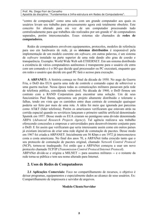 Prof. Ms. Diego Fiori de Carvalho
Apostila da disciplina: “Fundamentos e Infra-estrutura em Redes de Computadores”.
2
“centro de computação” como uma sala com um grande computador aos quais os
usuários levam seu trabalho para processamento agora está totalmente obsoleto. Este
conceito foi alterado para em vez de um computador processando tudo
centralizadamente para que trabalhos são realizados por um grande n° de computadores
separados, porém interconectados. Esses sistemas são chamados de redes de
computadores.
Redes de computadores envolvem equipamentos, protocolos, modelos de referência
para uso em hardwares de rede, já os sistemas distribuídos é responsável pela
implementação de um modelo coerente em software, em outras palavras, é um sistema
de software instalado na parte superior de uma rede dando alto grau de coesão e
transparência. Exemplo: World Wide Web sob ETHERNET. Em um sistema distribuído
a existência de vários computadores autônomos é transparente para o usuário ele entra
com um comando e é o SO que decide qual processador ou PC executará, enquanto que
em redes o usuário que decide em qual PC fará o acesso para execução.
A ARPANET: A história começa no final da década de 1950. No auge da Guerra
Fria, o DoD dos EUA queria uma rede de controle e comando capaz de sobreviver a
uma guerra nuclear. Nessa época todas as comunicações militares passavam pela rede
de telefonia pública, considerada vulnerável. Na década de 1960, o DoD firmou um
contrato com a RAND Corporation para encontrar uma solução. Um de seus
funcionários Paul Baran, apresentou um projeto altamente distribuído e tolerante a
falhas, tendo em vista que os caminhos entre duas centrais de comutação quaisquer
poderia ser feito por mais de uma rota. A idéia foi meio que ignorada por parceiras
como AT&T (líder telefonia). Porém os americanos verificaram que estavam atrás na
corrida espacial quando os soviéticos lançaram o primeiro satélite artificial denominado
Sputnik em 1957. Desse modo os EUA criaram no pentágono uma divisão denominada
ARPA (Advanced Research Projects Agency). Tal agência realizava seu trabalho
oferecendo concessões a empresas e universidades para desenvolvimento conjunto para
o DoD. E foi assim que verificaram que seria interessante assim como em outros países
já existiam iniciativas de criar uma rede digital de comutação de pacotes. Desse modo
em 1967 foi criada a ARPANET. Inicialmente em 56 Kbps e em 1972 já interconectava
costa a costa americana. No final dos anos 70, a ARPANet tinha crescido tanto que o
seu protocolo de comutação de pacotes original, chamado Network Control Protocol
(NCP), tornou-se inadequado. Foi então que a ARPANet começou a usar um novo
protocolo chamado TCP/IP (Transmission Control Protocol/Internet Protocol).
ARPANet divide-se e origina a MILNET -- para assuntos militares -- e o restante da
rede torna-se pública e tem seu nome alterado para Internet.
2. Usos de Redes de Computadores
2.1 Aplicações Comerciais: Foco no compartilhamento de recursos, o objetivo é
deixar programas, equipamentos e especialmente dados ao alcance de seus usuários. Ex:
Compartilhamento de impressora e servidor de arquivos.
Modelo Cliente/Servidor
 