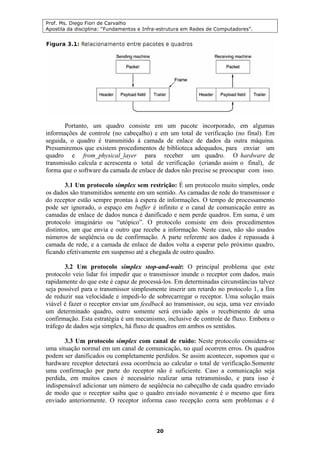 Prof. Ms. Diego Fiori de Carvalho
Apostila da disciplina: “Fundamentos e Infra-estrutura em Redes de Computadores”.
20
Portanto, um quadro consiste em um pacote incorporado, em algumas
informações de controle (no cabeçalho) e em um total de verificação (no final). Em
seguida, o quadro é transmitido à camada de enlace de dados da outra máquina.
Presumiremos que existem procedimentos de biblioteca adequados, para enviar um
quadro e from_physical_layer para receber um quadro. O hardware de
transmissão calcula e acrescenta o total de verificação (criando assim o final), de
forma que o software da camada de enlace de dados não precise se preocupar com isso.
3.1 Um protocolo simplex sem restrição: É um protocolo muito simples, onde
os dados são transmitidos somente em um sentido. As camadas de rede do transmissor e
do receptor estão sempre prontas à espera de informações. O tempo de processamento
pode ser ignorado, o espaço em buffer é infinito e o canal de comunicação entre as
camadas de enlace de dados nunca é danificado e nem perde quadros. Em suma, é um
protocolo imaginário ou “utópico”. O protocolo consiste em dois procedimentos
distintos, um que envia e outro que recebe a informação. Neste caso, não são usados
números de seqüência ou de confirmação. A parte referente aos dados é repassada à
camada de rede, e a camada de enlace de dados volta a esperar pelo próximo quadro,
ficando efetivamente em suspenso até a chegada de outro quadro.
3.2 Um protocolo simplex stop-and-wait: O principal problema que este
protocolo veio lidar foi impedir que o transmissor inunde o receptor com dados, mais
rapidamente do que este é capaz de processá-los. Em determinadas circunstâncias talvez
seja possível para o transmissor simplesmente inserir um retardo no protocolo 1, a fim
de reduzir sua velocidade e impedi-lo de sobrecarregar o receptor. Uma solução mais
viável é fazer o receptor enviar um feedback ao transmissor, ou seja, uma vez enviado
um determinado quadro, outro somente será enviado após o recebimento de uma
confirmação. Esta estratégia é um mecanismo, inclusive de controle de fluxo. Embora o
tráfego de dados seja simplex, há fluxo de quadros em ambos os sentidos.
3.3 Um protocolo simplex com canal de ruído: Neste protocolo considera-se
uma situação normal em um canal de comunicação, no qual ocorrem erros. Os quadros
podem ser danificados ou completamente perdidos. Se assim acontecer, supomos que o
hardware receptor detectará essa ocorrência ao calcular o total de verificação.Somente
uma confirmação por parte do receptor não é suficiente. Caso a comunicação seja
perdida, em muitos casos é necessário realizar uma retransmissão, e para isso é
indispensável adicionar um número de seqüência no cabeçalho de cada quadro enviado
de modo que o receptor saiba que o quadro enviado novamente é o mesmo que fora
enviado anteriormente. O receptor informa caso recepção corra sem problemas e é
 
