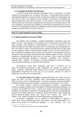 Prof. Ms. Diego Fiori de Carvalho
Apostila da disciplina: “Fundamentos e Infra-estrutura em Redes de Computadores”.
22
4. A Camada de Enlace da Internet:
A Internet consiste em máquinas individuais (hosts e roteadores) e na infra-
estrutura de comunicação que as conecta. Na prática, a comunicação ponto-a-ponto é
utilizada principalmente em duas situações. Na primeira, milhares de organizações têm
uma LAN ou mais e um roteador ou ponte (Bridge). Comumente os roteadores são
interconectados por uma LAN de backbone. Assim, todas as conexões como mundo
exterior passam por um ou mais roteadores que têm linhas privativas ponto-a-ponto. São
esses roteadores e suas linhas que compõem as sub-redes de comunicação que a Internet
se baseia. Os computadores domésticos estabelecem uma conexão com um determinado
roteador de um provedor de serviços da Internet.
Parte 5: A Sub-Camada de Acesso ao Meio
1. A Sub-Camada de Acesso ao Meio
Em qualquer rede de difusão, a questão fundamental é determinar quem tem
direito de usar o canal quando há uma disputa por ele. Para tornar essa questão mais
clara, considere uma chamada de teleconferência, na qual seis pessoas em seis
diferentes telefones estão todas conectadas entre si, de forma que cada uma pode ouvir e
falar com todas as outras. É muito provável que, quando uma delas parar de falar, duas
ou mais comecem a falar ao mesmo tempo, levando ao caos. Em uma reunião face a
face, a confusão é evitada por meios externos. Por exemplo, em uma reunião, as pessoas
levantam as mãos para pedir permissão para falar. Quando apenas um único canal está
disponível, a determinação de quem deve ser o próximo a falar é muito mais difícil.
Existem vários protocolos destinados a solucionar o problema, e eles formam o
conteúdo deste capítulo. Na literatura, os canais de difusão às vezes são referidos
como canais de multiacesso ou canais de acesso aleatório.
Os protocolos usados para determinar quem será o próximo em um
canal de multiacesso pertencem a uma subcamada da camada de enlace de
dados, chamada subcamada MAC (Medium Access Control). A subcamada MAC é
especialmente importante em LANs que, em sua maioria, utilizam um canal de
multiacesso como base de sua comunicação.
1.1 Alocação Estática de Canais: A maneira tradicional de alocar um único
canal, tal como um tronco telefônico, entre vários usuários concorrentes é usar a
FDM (Frequency Division Multiplexing)1
. Se existem N usuários, a largura de banda é
dividida em N partes do mesmo tamanho e a cada usuário será atribuída uma parte.
No entanto, quando o número de transmissores é grande e continuamente
variável, ou quando o tráfego ocorre em rajadas, a FDM apresenta alguns problemas. Se
o espectro for dividido em N áreas, e menos de N usuários estiverem interessados em
estabelecer comunicação no momento, uma grande parte do espectro será desperdiçada.
Se mais de N usuários quiserem se comunicar, alguns deles terão o acesso negado por
falta de largura de banda, mesmo que alguns dos usuários aos quais foi
alocada uma banda de freqüência raramente transmitam ou recebam dados.
Os mesmos argumentos que se aplicam à FDM também se aplicam à
TDM (Time Division Multiplexing). Para cada usuário, é alocado estaticamente o N-
ésimo slot de tempo. Se o usuário não empregar o slot alocado, este será
1
≈ Chuveiro ou AM/FM cada um tem o seu canal separadamente.
 