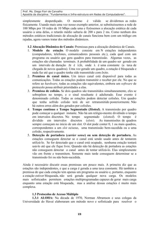 Prof. Ms. Diego Fiori de Carvalho
Apostila da disciplina: “Fundamentos e Infra-estrutura em Redes de Computadores”.
23
simplesmente desperdiçado. O mesmo é válido se dividirmos as redes
fisicamente. Usando mais uma vez nosso exemplo anterior, se substituíssemos a rede de
100 Mbps por 10 redes de 10 Mbps cada uma e fizéssemos a alocação estática de cada
usuário a uma delas, o retardo médio saltaria de 200 s para 2 ms. Como nenhum dos
métodos estáticos tradicionais de alocação de canais funciona bem com um tráfego em
rajadas, agora vamos tratar dos métodos dinâmicos.
1.2 Alocação Dinâmica de Canais: Premissas para a alocação dinâmica de Canais.
1. Modelo da estação. O modelo consiste em N estações independentes
(computadores, telefones, comunicadores pessoais etc.), cada qual com um
programa ou usuário que gera quadros para transmissão. Algumas vezes, as
estações são chamadas terminais. A probabilidade de um quadro ser gerado em
um intervalo de duração ∆t é λ∆t, onde λ é uma constante (a taxa de
chegada de novos quadros). Uma vez gerado um quadro, a estação é bloqueada e
nada faz até que o quadro tenha sido transmitido com êxito.
2. Premissa de canal único. Um único canal está disponível para todas as
comunicações. Todas as estações podem transmitir e receber por ele. No que se
refere ao hardware, todas as estações são equivalentes, embora um software de
protocolo possa atribuir prioridades a elas.
3. Premissa de colisão. Se dois quadros são transmitidos simultaneamente, eles se
sobrepõem no tempo, e o sinal resultante é adulterado. Esse evento é
denominado colisão. Todas as estações podem detectar colisões. Um quadro
que tenha sofrido colisão terá de ser retransmitido posteriormente. Não
há outros erros além dos gerados por colisões.
4. Tempo contínuo e Tempo Segmentado (Slotted). A transmissão por quadro
pode começar a qualquer instante. Não há um relógio-mestre dividindo o tempo
em intervalos discretos. No tempo segmentado (slotted). O tempo é
dividido em intervalos discretos (slots). As transmissões de quadros
sempre começam no início de um slot. O slot pode conter 0, 1 ou mais quadros,
correspondentes a um slot ocisoso, uma transmissão bem-sucedida ou a uma
colisão, respectivamente.
5. Detecção de portadora (carrier sense) ou sem detecção de portadora. As
estações conseguem detectar se o canal está sendo usado antes de tentarem
utilizá-lo. Se for detectado que o canal está ocupado, nenhuma estação tentará
usá-lo até que ele fique livre. Quando não há detecção de portadora as estações
não conseguem detectar o canal antes de tentar utilizá-lo. Elas simplesmente
vão em frente e transmitem. Somente mais tarde conseguem determinar se a
transmissão foi ou não bem-sucedida.
Ainda é necessário discutir essas premissas um pouco mais. A primeira diz que as
estações são independentes, e que a carga é gerada a uma taxa constante. Há também a
premissa de que cada estação tem apenas um programa ou usuário e, portanto, enquanto
a estação estiver bloqueada, não será gerada qualquer nova carga. Os modelos
mais sofisticados permitem estações multiprogramadas capazes de gerar mais carga
enquanto uma estação está bloqueada, mas a análise dessas estações é muito mais
complexa.
1.3 Protocolos de Acesso Múltiplo
1.3.1 ALOHA: Na década de 1970, Norman Abramson e seus colegas da
Universidade do Havaí elaboraram um método novo e sofisticado para resolver o
 