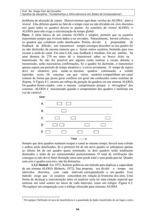 Prof. Ms. Diego Fiori de Carvalho
Apostila da disciplina: “Fundamentos e Infra-estrutura em Redes de Computadores”.
24
problema de alocação de canais. Descreveremos aqui duas versões do ALOHA: puro e
slotted. Elas diferem quanto ao fato de o tempo estar ou não dividido em slots discretos,
nos quais todos os quadros devem se ajustar. Ao contrário do slotted ALOHA, o
ALOHA puro não exige a sincronização de tempo global.
Puro: A idéia básica de um sistema ALOHA é simples: permitir que os usuários
transmitam sempre que tiverem dados a ser enviados. Naturalmente, haverá colisões, e
os quadros que colidirem serão danificados. Porém, devido à propriedade de
feedback da difusão, um transmissor sempre consegue descobrir se seu quadro foi
ou não destruído, da mesma maneira que o fazem outros usuários, bastando para isso
escutar a saída do canal. Em uma LAN, esse feedback é imediato. Em um satélite, há
uma demora de 270 ms antes de o transmissor saber se houve êxito na
transmissão. Se não for possível por alguma razão realizar a escuta durante a
transmissão, serão necessárias confirmações. Se o quadro foi destruído, o transmissor
apenas espera um período de tempo aleatório e o envia novamente. O tempo de espera
deve ser aleatório, pois senão os mesmos quadros continuarão a colidir
repetidas vezes. Os sistemas em que vários usuários compartilham um canal
comum de forma que possa gerar conflitos em geral são conhecidos como sistemas de
disputa. A Figura 4.1, mostra um esboço da geração de quadros em um sistema ALOHA.
Os quadros foram criados com o mesmo comprimento porque o throughput2
dos
sistemas ALOHA é maximizado quando o comprimento dos quadros é uniforme em
vez de variável.
Sempre que dois quadros tentarem ocupar o canal ao mesmo tempo, haverá uma colisão
e ambos serão danificados. Se o primeiro bit de um novo quadro se sobrepuser apenas
ao último bit de um quadro quase terminado, os dois quadros serão totalmente
destruídos e terão de ser retransmitidos posteriormente. O total de verificação não
consegue (e não deve) fazer distinção entre uma perda total e uma perda parcial. Quadro
com erro é quadro com erro, não há distinções.
1.3.2 Slotted: Em 1972, Roberts publicou um método para duplicar a capacidade
de um sistema ALOHA (Roberts, 1972). Sua proposta era dividir o tempo em
intervalos discretos, com cada intervalo correspondendo a um quadro. Esse
método exige que os usuários concordem em relação às fronteiras dos slots. Uma
forma de alcançar a sincronização entre os usuários seria ter uma estação especial que
emitisse um sinal sonoro no início de cada intervalo, como um relógio. Figura 4.3:
Throughput em comparação com o tráfego oferecido para sistemas ALOHA
2
Throughput: Definição de taxa de transferência é a quantidade de dados transferidos de um lugar a outro.
 
