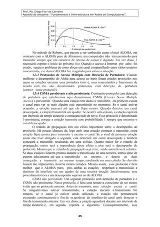 Prof. Ms. Diego Fiori de Carvalho
Apostila da disciplina: “Fundamentos e Infra-estrutura em Redes de Computadores”.
25
No método de Roberts, que passou a ser conhecido como slotted ALOHA, em
contraste com o ALOHA puro de Abramson, um computador não tem permissão para
transmitir sempre que um caractere de retorno de cursor é digitado. Em vez disso, é
necessário esperar o início do próximo slot. Quando o acesso à Internet por cabo foi
criado, surgiu o problema de como alocar um canal compartilhado entre vários usuários
concorrentes, e o slotted ALOHA foi resgatado para salvar a situação.
1.3.3 Protocolos de Acesso Múltiplo com Detecção de Portadora: Visando
melhorar o desempenho do Aloha para acesso ao meio foram criados protocolos nos
quais as estações escutam uma portadora (isto é, uma transmissão) e funcionam de
acordo com ela são denominados protocolos com detecção de portadora
(carrier sense protocols).
1.3.4 CSMA persistente e não persistente: O primeiro protocolo com detecção
de portadora que estudaremos aqui denomina-se CSMA (Carrier Sense Multiple
Access) 1-persistente. Quando uma estação tem dados a transmitir, ela primeiro escuta
o canal para ver se mais alguém está transmitindo no momento. Se o canal estiver
ocupado, a estação esperará até que ele fique ocioso. Quando detectar um canal
desocupado, a estação transmitirá um quadro. Se ocorrer uma colisão, a estação esperará
um intervalo de tempo aleatório e começará tudo de novo. Esse protocolo é denominado
1-persistente, porque a estação transmite com probabilidade 1 sempre que encontra o
canal desocupado.
O retardo de propagação tem um efeito importante sobre o desempenho do
protocolo. Há poucas chances de, logo após uma estação começar a transmitir, outra
estação fique pronta para transmitir e escutar o canal. Se o sinal da primeira estação
ainda não tiver atingido à segunda, esta detectará um canal desocupado e também
começará a transmitir, resultando em uma colisão. Quanto maior for o retardo de
propagação, maior será a importância desse efeito e pior será o desempenho do
protocolo. Mesmo que o retardo de propagação seja zero, ainda assim haverá colisões.
Se duas estações ficarem prontas durante a transmissão de uma terceira, ambas terão de
esperar educamente até que a transmissão se encerre, e depois as duas
começarão a transmitir ao mesmo tempo, resultando em uma colisão. Se elas não
fossem tão impacientes, haveria menos colisões. Mesmo assim, esse protocolo é bem
melhor que o ALOHA puro, pois ambas as estações respeitam a transmissão e
desistem de interferir em um quadro de uma terceira estação. Intuitivamente, esse
procedimento leva a um desempenho superior ao do ALOHA.
CSMA não persistente: Um segundo protocolo com detecção de portadora é o
CSMA não persistente. Nesse protocolo, é feita uma tentativa consciente de ser menos
ávido que no protocolo anterior. Antes de transmitir, uma estação escuta o canal.
Se ninguém mais estiver transmitindo, a estação iniciará a transmissão. No
entanto, se o canal já estiver sendo utilizado, a estação não permanecerá
escutando continuamente a fim de se apoderar de imediato do canal após detectar o
fim da transmissão anterior. Em vez disso, a estação aguardará durante um intervalo de
tempo aleatório e, em seguida, repetirá o algoritmo. Conseqüentemente, esse
 