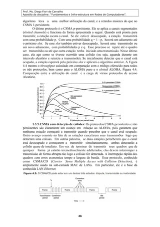 Prof. Ms. Diego Fiori de Carvalho
Apostila da disciplina: “Fundamentos e Infra-estrutura em Redes de Computadores”.
26
algoritmo leva a uma melhor utilização do canal, e a retardos maiores do que no
CSMA 1-persistente.
O último protocolo é o CSMA p-persistente. Ele se aplica a canais segmentados
(slotted channels) e funciona da forma apresentada a seguir. Quando está pronta para
transmitir, a estação escuta o canal. Se ele estiver desocupado, a estação transmitirá
com uma probabilidade p. Com uma probabilidade q = 1 - p, haverá um adiamento até
o próximo slot. Se esse slot também estiver desocupado, haverá uma transmissão ou
um novo adiamento, com probabilidades p e q. Esse processo se repete até o quadro
ser transmitido ou até que outra estação tenha iniciado uma transmissão. Nesse último
caso, ela age como se tivesse ocorrido uma colisão (ou seja, aguarda durante um
intervalo aleatório e reinicia a transmissão). Se inicialmente detectar que o canal está
ocupado, a estação esperará pelo próximo slot e aplicará o algoritmo anterior. A Figura
4.4 mostra o throughput calculado em comparação com o tráfego oferecido para todos
os três protocolos, bem como para o ALOHA puro e o slotted ALOHA. Figura 4.4:
Comparação entre a utilização do canal e a carga de vários protocolos de acesso
Aleatório.
1.3.5 CSMA com detecção de colisões: Os protocolos CSMA persistentes e não
persistentes são claramente um avanço em relação ao ALOHA, pois garantem que
nenhuma estação começará a transmitir quando perceber que o canal está ocupado.
Outro avanço consiste no fato de as estações cancelarem suas transmissões logo que
detectam uma colisão. Em outras palavras, se duas estações perceberem que o canal
está desocupado e começarem a transmitir simultaneamente, ambas detectarão a
colisão quase de imediato. Em vez de terminar de transmitir seus quadros que de
qualquer forma já estarão irremediavelmente adulterados, elas devem interromper a
transmissão de forma abrupta tão logo a colisão for detectada. A interrupção rápida dos
quadros com erros economiza tempo e largura de banda. Esse protocolo, conhecido
como CSMA/CD (Carrier Sense Multiple Access with Collision Detection), é
amplamente usado na sub-camada MAC de LANs. Em particular, ele é a base da
conhecida LAN Ethernet;
 