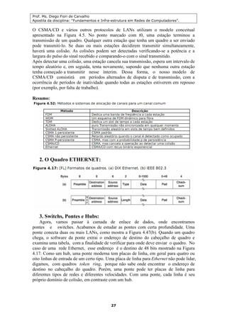 Prof. Ms. Diego Fiori de Carvalho
Apostila da disciplina: “Fundamentos e Infra-estrutura em Redes de Computadores”.
27
O CSMA/CD e vários outros protocolos de LANs utilizam o modelo conceitual
apresentado na Figura 4.5. No ponto marcado com t0, uma estação terminou a
transmissão de um quadro. Qualquer outra estação que tenha um quadro a ser enviado
pode transmiti-lo. Se duas ou mais estações decidirem transmitir simultaneamente,
haverá uma colisão. As colisões podem ser detectadas verificando-se a potência e a
largura do pulso do sinal recebido e comparando-o com o sinal transmitido.
Após detectar uma colisão, uma estação cancela sua transmissão, espera um intervalo de
tempo aleatório e, em seguida, tenta novamente, supondo que nenhuma outra estação
tenha começado a transmitir nesse ínterim. Dessa forma, o nosso modelo de
CSMA/CD consistirá em períodos alternados de disputa e de transmissão, com a
ocorrência de períodos de inatividade quando todas as estações estiverem em repouso
(por exemplo, por falta de trabalho).
Resumo:
2. O Quadro ETHERNET:
3. Switchs, Pontes e Hubs:
Agora, vamos passar à camada de enlace de dados, onde encontramos
pontes e switches. Acabamos de estudar as pontes com certa profundidade. Uma
ponte conecta duas ou mais LANs, como mostra a Figura 4.47(b). Quando um quadro
chega, o software da ponte extrai o endereço de destino do cabeçalho de quadro e
examina uma tabela, com a finalidade de verificar para onde deve enviar o quadro. No
caso de uma rede Ethernet, esse endereço é o destino de 48 bits mostrado na Figura
4.17. Como um hub, uma ponte moderna tem placas de linha, em geral para quatro ou
oito linhas de entrada de um certo tipo. Uma placa de linha para Ethernet não pode lidar,
digamos, com quadros token ring, porque não sabe onde encontrar o endereço de
destino no cabeçalho do quadro. Porém, uma ponte pode ter placas de linha para
diferentes tipos de redes e diferentes velocidades. Com uma ponte, cada linha é seu
próprio domínio de colisão, em contraste com um hub.
 