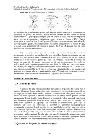 Prof. Ms. Diego Fiori de Carvalho
Apostila da disciplina: “Fundamentos e Infra-estrutura em Redes de Computadores”.
28
Os switches são semelhantes a pontes pelo fato de ambos basearem o roteamento em
endereços de quadro. Na verdade, muitas pessoas utilizam os dois termos de forma
intercambiável. A principal diferença é que um switch é usado com maior freqüência
para conectar computadores individuais, como mostra a Figura 4.47(c). Como
conseqüência, quando o host A da Figura 4.47(b) quer enviar um quadro para o host B,
a ponte recebe o quadro, mas simplesmente o descarta. Em contraste, na Figura 4.47(c),
o switch deve encaminhar ativamente o quadro de A até B, porque não há outro
caminho que o quadro possa seguir.
Até o momento, vimos repetidores e hubs, que são bastante semelhantes, bem
como pontes e switches, que também são bem parecidos. Agora vamos passar para os
roteadores, diferentes de todos os dispositivos anteriores. Quando um pacote entra em
um roteador, o cabeçalho de quadro e o final são retirados, e o pacote localizado no
campo de carga útil do quadro é repassado ao software de roteamento. Esse software
utiliza o cabeçalho de pacote para escolher uma linha de saída. No caso de um pacote
IP, o cabeçalho do pacote conterá um endereço de 32 bits (IPv4) ou de 128 bits (IPv6),
mas não um endereço 802 de 48 bits. O software de roteamento não vê os endereços de
quadro e nem mesmo sabe se o pacote veio de uma LAN ou de uma linha ponto a ponto.
Estudaremos os roteadores e o roteamento no Capítulo 5 do Tanenbaum.
Parte 6: A Camada de Rede
1. A Camada de Rede
A camada de rede está relacionada à transferência de pacotes da origem para o
destino. Chegar ao destino pode exigir vários hops (saltos) em roteadores intermediários
ao longo do percurso. Essa função contrasta claramente com a função da camada de
enlace de dados, que tem o objetivo mais modesto de apenas mover quadros de uma
extremidade de um fio até a outra. Portanto, a camada de rede é a camada mais baixa
que lida com a transmissão fim a fim. Para atingir seus objetivos, a camada de
rede deve conhecer a topologia da sub-rede de comunicações (ou seja, o
conjunto de todos os roteadores) e escolher os caminhos mais apropriados
através dela. A camada de rede também deve ter o cuidado de escolher rotas que evitem
sobrecarregar algumas das linhas de comunicação e roteadores enquanto deixam outras
ociosas. Por fim, quando a origem e o destino estão em redes diferentes, ocorrem novos
problemas, e cabe à camada de rede lidar com eles. Neste capítulo, estudaremos todas
essas questões e as ilustraremos, quando principalmente a Internet e o protocolo de sua
camada de rede, o IP, embora também sejam examinadas as redes sem fios.
2. Questões de Projetos da camada de rede:
 