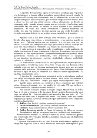 Prof. Ms. Diego Fiori de Carvalho
Apostila da disciplina: “Fundamentos e Infra-estrutura em Redes de Computadores”.
33
O algoritmo de roteamento é a parte do software da camada de rede responsável
pela decisão sobre a linha de saída a ser usada na transmissão do pacote de entrada. Se
a sub-rede utilizar datagramas internamente, essa decisão deverá ser tomada mais uma
vez para cada pacote de dados recebido, pois a melhor rota pode ter sido alterada desde
a última vez. Se a sub-rede utilizar circuitos virtuais internamente, as decisões de
roteamento serão tomadas somente quando um novo circuito virtual estiver sendo
estabelecido. Daí em diante, os pacotes de dados seguirão a rota previamente
estabelecida. Às vezes, essa última circunstância é chamada roteamento por
sessão, pois uma rota permanece em vigor durante toda uma sessão do usuário (por
exemplo, uma sessão de login em um terminal ou uma transferência de arquivos).
Algumas vezes, é útil fazer distinção entre roteamento, que é a tomada de
decisão sobre quais rotas utilizar, e encaminhamento, o que acontece quando um
pacote chega. Podemos imaginar que um roteador tem dois processos em seu
interior. Um deles trata cada pacote que chega, procurando a linha de saída que será
usada para ele nas tabelas de roteamento. Esse processo é o encaminhamento.
O outro processo é responsável pelo preenchimento e pela atualização das
tabelas de roteamento. É nesse processo que o algoritmo de roteamento entra em cena.
Mesmo que as rotas sejam escolhidas independentemente para cada pacote ou apenas
quando novas conexões são estabelecidas, certas propriedades são desejáveis
em um algoritmo de roteamento: correção, simplicidade, robustez, estabilidade,
eqüidade e otimização.
Os itens correção e simplicidade são auto explicativos mas, em princípio, talvez
a necessidade de robustez seja menos óbvia. Uma vez que uma rede de maior porte é
instalada, espera-se que ela funcione continuamente durante anos sem apresentar
qualquer falha no sistema. Durante esse período, haverá falhas de hardware e software
de todos os tipos. Os hosts, os roteadores e as linhas irão falhar repetidamente, e a
topologia mudará muitas vezes.
O algoritmo de roteamento deve ser capaz de aceitar as alterações na topologia
e no tráfego sem exigir que todas as tarefas de todos os hosts sejam interrompidas e
que a rede seja reinicializada sempre que algum roteador apresentar falha.
Quando alguns cientistas que fundaram a Cisco perceberam que poderiam
utilizar filtragem da camada três do modelo de referência OSI para melhorar o
desempenho da rede, eles desenvolveram o roteador.
Para facilitar o conceito imagine a situação a seguir. Quando você sai de São
Paulo e vai para as praias da o Rio de Janeiro de carro e, como bom motorista, usa o
mapa para chegar lá. Note que existem dois caminhos: Por qual deles ir? Pelo
caminho mais curto seria a resposta mais óbvia. No entanto, seria mais sensato
responder que depende. Apesar de ser tentador ir pelo caminho mais curto, é necessário
considerar alguns pontos:
1 Tráfego: Qual dos dois caminhos tem um tráfego menor?
2 Estado de conservação: Qual dos dois caminhos tem menos buracos.
3 Distância: Pode ser considera sim. Observe o próximo item.
4 Análise dos pontos anteriores: Apesar de buracos e do tráfego ou mesmo a
distância maior, pode ser interessante ir naquele caminho do que o mais curto.
Assim trabalha o roteador. Ele, através de análise do link de comunicação, permite
uma comunicação entre redes, pois trabalha na camada de rede, ou seja, lida diretamente
com o Internet Protocol.
O algoritmo de roteamento deve ser capaz de aceitar as alterações na topologia e no
tráfego sem exigir que todas as tarefas de todos os hosts sejam interrompidas e que a
 