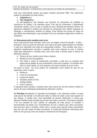 Prof. Ms. Diego Fiori de Carvalho
Apostila da disciplina: “Fundamentos e Infra-estrutura em Redes de Computadores”.
34
rede seja reinicializada sempre que algum roteador apresentar falha. Tais algoritmos
podem ser agrupados em duas classes:
• Adaptativos; e
• Não-Adaptativos.
Os não-adaptativos não baseiam suas decisões de roteamento em medidas ou
estimativas do tráfego e da topologia atuais. Este tipo de roteamento é denominado
roteamento estático, uma vez que a escolha da rota é definida previamente off-line. Os
algoritmos adaptativos mudam suas decisões de roteamento para refletir mudanças na
topologia e, normalmente, também no tráfego. Estes diferem em termos do lugar em
que obtêm suas informações, seja no próprio local, em roteadores adjacentes ou todos os
roteadores.
4.1 Roteamento pelo caminho mais curto
Esta é uma técnica muito utilizada, haja vista ser simples e fácil de entender. A idéia
principal é criar um grafo de sub-rede, com cada nó do grafo representando um roteador
e cada arco indicando uma linha de comunicação (enlace). Para escolher uma rota, o
algoritmo simplesmente encontra o caminho mais curto expresso na rota. A métrica
usada para determinar o caminho mais curto entre fonte e destino pode se basear em
diferentes métodos:
• Número de hops (saltos) entre fonte e destino;
• Distância Física (Geográfica);
• Fila média e atraso de transmissão associados a cada arco no caminho para
algum pacote padrão de teste transmitido a intervalos regulares. O caminho mais
curto é o mais rápido, ao invés daquele com menor número de arcos ou km.
Em geral os labels nos arcos podem ser computados como função de mais de um
argumento, entre os quais:
• Distância;
• Custo de comunicação;
• Largura de banda;
• Tamanho médio da Fila;
• Tráfego Médio;
• Delays (atrasos).
O algoritmo pode calcular o caminho mais curto através de um dos critérios citados ou
através de uma combinação ponderada dos diferentes critérios.
4.2 Flooding (Inundação): O algoritmo de inundação é um algoritmo estático no qual
cada pacote de entrada é enviado para todas as linhas de saída, exceto para aquela em
que chegou. É gerada uma vasta quantidade de pacotes duplicados, a menos que
algumas medidas sejam tomadas para tornar mais lento o processo. Uma dessas medidas
é ter um contador de hops contido no cabeçalho de cada pacote. O contador é
decrementado até atingir zero. Normalmente ele tem o número que saltos necessários
para percorrer todo o caminho. Outro meio é contar quais pacotes foram transmitidos
para que eles não sejam enviados novamente. É usado para distribuir informação para
todos os nós que age como um receptor e transmissor de mensagem.
 