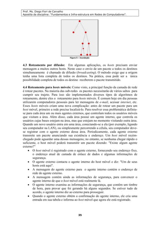 Prof. Ms. Diego Fiori de Carvalho
Apostila da disciplina: “Fundamentos e Infra-estrutura em Redes de Computadores”.
35
4.3 Roteamento por difusão: Em algumas aplicações, os hosts precisam enviar
mensagem a muitos outros hosts. Neste caso o envio de um pacote a todos os destinos
simultaneamente é chamado de difusão (broadcasting). O método exige que a origem
tenha uma lista completa de todos os destinos. Na prática, essa pode ser a única
possibilidade completa de todos os destino receberem o pacote transmitido.
4.4 Roteamento para hosts móveis: Como visto, a principal função da camada de rede
é rotear pacotes. Na maioria das sub-redes os pacotes necessitarão de vários saltos para
cumprir seu trajeto. Para isso são implementados diversos tipos de algoritmos de
roteamento, dentre eles o roteamento para hosts móveis. É comum hoje em dia pessoas
utilizarem computadores pessoais para ler mensagens de e-mail, acessar internet, etc.
Esses hosts móveis criam uma nova complicação: antes de rotear um pacote para um
host móvel, primeiro a rede precisa localizá-lo. Para resolver essa problemática definiu-
se para cada área um ou mais agentes externos, que controlam todos os usuários móveis
que visitam a área. Além disso, cada área possui um agente interno, que controla os
usuários cujas bases estejam na área, mas que estejam no momento visitando outra área.
Quando um novo usuário entra em uma área, conectando-se a ela (por exemplo, ligando
seu computador na LAN), ou simplesmente percorrendo a célula, seu computador deve-
se registrar com o agente externo dessa área. Periodicamente, cada agente externo
transmite um pacote anunciando sua existência e endereço. Um host móvel recém-
chegado pode aguardar uma dessas mensagens; no entanto, se nenhuma chegar rápido o
suficiente, o host móvel poderá transmitir um pacote dizendo: "Existe algum agente
externo?”
• O host móvel é registrado com o agente externo, fornecendo seu endereço fixo,
o endereço atual de camada de enlace de dados e algumas informações de
segurança.
• O agente externo contacta o agente interno do host móvel e diz: "Um de seus
hosts está aqui".
• A mensagem do agente externo para o agente interno contém o endereço de
rede do agente externo.
• A mensagem contém ainda as informações de segurança, para convencer o
agente interno de que o host móvel está realmente lá.
• O agente interno examina as informações de segurança, que contêm um timbre
de hora, para provar que foi gerando há alguns segundos. Se estiver tudo de
acordo, o agente interno diz ao externo para prosseguir.
• Quando o agente externo obtém a confirmação do agente interno, ele cria uma
entrada em sua tabela e informa ao host móvel que agora ele está registrado.
 