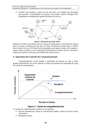 Prof. Ms. Diego Fiori de Carvalho
Apostila da disciplina: “Fundamentos e Infra-estrutura em Redes de Computadores”.
36
• O ideal é que quando o usuário sair de uma área, isso também seja divulgado
para permitir o cancelamento do registro, mas muitos usuários desligam seus
computadores abruptamente quando terminam de usá-los.
Quando é enviado a um usuário móvel, o pacote é roteado para a LAN básica do usuário,
pois é isso que o endereço diz que deve ser feito. Os pacotes enviados para o usuário
móvel através de sua LAN básica são interceptados pelo agente interno. Em seguida, o
agente interno consulta a nova localização (temporária) do usuário móvel e encontra o
endereço do agente externo que está tratando do usuário móvel.
5. Algoritmos De Controle De Congestionamento
Congestionamento ocorre quando a quantidade de pacotes na rede é muito
grande (normalmente isso ocorre quando se atinge um patamar da capacidade de carga
dos canais de comunicação).
As causas do congestionamento podem ser as seguintes:
• Pacotes chegando por canais de comunicação rápidos, tendo de sair por canais
mais lentos;
• Roteadores lentos;
 