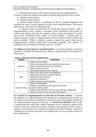 Prof. Ms. Diego Fiori de Carvalho
Apostila da disciplina: “Fundamentos e Infra-estrutura em Redes de Computadores”.
37
• Roteadores com pouca memória para armazenar pacotes temporariamente;
Contudo, existem dois métodos que podem ser usados para controlar o fluxo, a saber:
• Modelo circuito aberto; e
• Modelo circuito fechado.
O primeiro propõe resolver os problemas na fase de projeto/configuração dos
roteadores de modo a (tentar) garantir que não ocorra congestionamento. Para ajustar
alguma coisa, é necessário de reinicializar tudo.
O segundo realiza a monitoração do sistema para detectar quando e onde o
congestionamento ocorre. Realiza a passagem dessas informações para pontos de
controle onde alguma ação pode ser tomada e realiza o ajuste da operação do sistema
para corrigir o problema. Neste modelo de circuito fechado, o controle pode ser
explícito, quando o ponto de congestionamento avisa (de alguma forma) a origem dos
pacotes (exemplo: ATM); ou implícito, quando a origem dos pacotes deduz que há
congestionamento fazendo observações localmente (exemplo: pela demora no
recebimento de confirmação de entrega de pacotes - TCP/IP).
5.1 Políticas de prevenção de congestionamento: As políticas adotadas em diversas
camadas de uma pilha de protocolos que afetam o congestionamento são expressas na
tabela abaixo:
5.2 Controle de congestionamento em sub-redes de circuitos virtuais: A maioria
dos algoritmos de congestionamento tenta impedir que o congestionamento ocorra, em
vez de lidar com ele após seu surgimento. Uma técnica muito utilizada para impedir que
um congestionamento iniciado se torne pior é o Controle de Admissão. Uma vez que
o congestionamento tenha dado alguma indicação de sua existência, nenhum outro
circuito virtual será estabelecido até que o problema tenha passado. Portanto, todas as
tentativas de estabelecer novas conexões da camada de transporte falharão. Alternativa
é permitir novos circuitos, mas rotear com cuidado todos os novos circuitos virtuais em
áreas problemáticas.
 