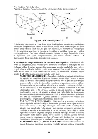 Prof. Ms. Diego Fiori de Carvalho
Apostila da disciplina: “Fundamentos e Infra-estrutura em Redes de Computadores”.
38
A idéia neste caso, como se vê na figura acima é redesenhar a sub-rede (b), omitindo os
roteadores congestionados e todas as suas linhas. Existe ainda outra situação que é um
acordo entre o host e a sub-rede, na qual fica acordado, no momento da configuração
do circuito virtual, o volume, a formatação do tráfego, a qualidade de serviço exigida e
outros parâmetros. Para isso a sub-rede reservará recursos ao longo do caminho. Assim,
é improvável que ocorra congestionamento nos novos circuitos virtuais. A
desvantagem desse método é o desperdício de recursos.
5.3 Controle de congestionamento em sub-redes de datagramas: No caso das sub-
redes de datagramas, cada roteador pode monitorar facilmente a utilização de suas
linhas de saída e de outros recursos. O roteador pode associar a cada linha uma variável
o qual reflete a utilização da linha. Assim, cada pacote recém-chegado é conferido para
saber se sua linha de saída encontra-se em estado de advertência. Havendo algum
estado de advertência, uma ação será tomada, dentre elas:
5.3.1 BIT DE ADVERTÊNCIA: Assinala o estado de advertência ativando um
bit especial no cabeçalho do pacote, feito no frame relay. Quando o pacote
chega ao destino, a entidade de transporte copiava o bit na próxima confirmação
a ser enviada de volta à origem. Em seguida, a origem interrompia o tráfego.
Enquanto estivesse no estado de advertência, o roteador continuava a definir o
bit de advertência, e isso significava que a origem continuava a receber
informações com o bit ativado. Assim, a origem monitora a fração de
confirmações com o bit ativado e ajusta sua velocidade de transmissão.
Enquanto os bits de advertência continuar a fluir, a origem continuava a diminuir
sua taxa de transmissão. Quando diminui a velocidade de chegada das
confirmações, a origem aumenta a taxa de transmissão.
5.3.2 PACOTES REGULADORES: Neste modelo o roteador enviará um
pacote regulador ao host de origem, informando que deve interromper ou enviar
mais lentamente os pacotes. O pacote original é marcado (um bit no cabeçalho é
ativado) para que ele não venha a gerar mais pacotes reguladores ao longo do
caminho e depois é encaminhado de forma habitual. Ao receber o pacote
regulador, o host de origem é obrigado a reduzir o tráfego enviado ao destino
especificado. Este método ignora novos pacotes do mesmo destino por um
tempo. Isso evita o excesso de feedback. Contudo, não funciona bem com longas
distâncias ou grande largura de banda e há certa demora para avisar a origem.
5.3.3 PACOTES REGULADORES HOP A HOP: Em altas velocidades ou em
longas distâncias, o envio de um pacote regulador para os hosts de origem não
 