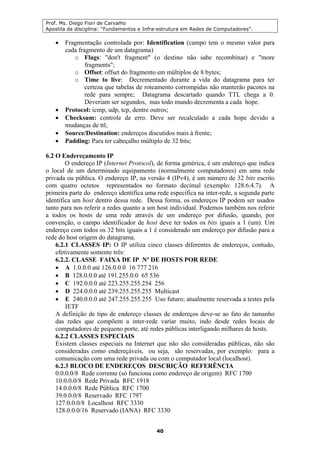 Prof. Ms. Diego Fiori de Carvalho
Apostila da disciplina: “Fundamentos e Infra-estrutura em Redes de Computadores”.
40
• Fragmentação controlada por: Identification (campo tem o mesmo valor para
cada fragmento de um datagrama)
o Flags: "don't fragment" (o destino não sabe recombinar) e "more
fragments";
o Offset: offset do fragmento em múltiplos de 8 bytes;
o Time to live: Decrementado durante a vida do datagrama para ter
certeza que tabelas de roteamento corrompidas não manterão pacotes na
rede para sempre; Datagrama descartado quando TTL chega a 0.
Deveriam ser segundos, mas todo mundo decrementa a cada hope.
• Protocol: icmp, udp, tcp, dentre outros;
• Checksum: controle de erro. Deve ser recalculado a cada hope devido a
mudanças de ttl;
• Source/Destination: endereços discutidos mais à frente;
• Padding: Para ter cabeçalho múltiplo de 32 bits;
6.2 O Endereçamento IP
O endereço IP (Internet Protocol), de forma genérica, é um endereço que indica
o local de um determinado equipamento (normalmente computadores) em uma rede
privada ou pública. O endereço IP, na versão 4 (IPv4), é um número de 32 bits escrito
com quatro octetos representados no formato decimal (exemplo: 128.6.4.7). A
primeira parte do endereço identifica uma rede específica na inter-rede, a segunda parte
identifica um host dentro dessa rede. Dessa forma, os endereços IP podem ser usados
tanto para nos referir a redes quanto a um host individual. Podemos também nos referir
a todos os hosts de uma rede através de um endereço por difusão, quando, por
convenção, o campo identificador de host deve ter todos os bits iguais a 1 (um). Um
endereço com todos os 32 bits iguais a 1 é considerado um endereço por difusão para a
rede do host origem do datagrama.
6.2.1 CLASSES IP: O IP utiliza cinco classes diferentes de endereços, contudo,
efetivamente somente três:
6.2.2. CLASSE FAIXA DE IP Nº DE HOSTS POR REDE
• A 1.0.0.0 até 126.0.0.0 16 777 216
• B 128.0.0.0 até 191.255.0.0 65 536
• C 192.0.0.0 até 223.255.255.254 256
• D 224.0.0.0 até 239.255.255.255 Multicast
• E 240.0.0.0 até 247.255.255.255 Uso futuro; atualmente reservada a testes pela
IETF
A definição de tipo de endereço classes de endereços deve-se ao fato do tamanho
das redes que compõem a inter-rede variar muito, indo desde redes locais de
computadores de pequeno porte, até redes públicas interligando milhares de hosts.
6.2.2 CLASSES ESPECIAIS
Existem classes especiais na Internet que não são consideradas públicas, não são
consideradas como endereçáveis, ou seja, são reservadas, por exemplo: para a
comunicação com uma rede privada ou com o computador local (localhost).
6.2.3 BLOCO DE ENDEREÇOS DESCRIÇÃO REFERÊNCIA
0.0.0.0/8 Rede corrente (só funciona como endereço de origem) RFC 1700
10.0.0.0/8 Rede Privada RFC 1918
14.0.0.0/8 Rede Pública RFC 1700
39.0.0.0/8 Reservado RFC 1797
127.0.0.0/8 Localhost RFC 3330
128.0.0.0/16 Reservado (IANA) RFC 3330
 