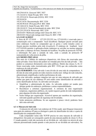 Prof. Ms. Diego Fiori de Carvalho
Apostila da disciplina: “Fundamentos e Infra-estrutura em Redes de Computadores”.
41
169.254.0.0/16 Zeroconf RFC 3927
172.16.0.0/12 Rede Privada RFC 1918
191.255.0.0/16 Reservado (IANA) RFC 3330
192.0.0.0/24
192.0.2.0/24 Documentação RFC 3330
192.88.99.0/24 IPv6 para IPv4 RFC 3068
192.168.0.0/16 Rede Privada RFC 1918
198.18.0.0/15 Teste de benchmark de redes RFC 2544
223.255.255.0/24 Reservado RFC 3330
224.0.0.0/4 Multicasts (antiga rede Classe D) RFC 3171
240.0.0.0/4 Reservado (antiga rede Classe E) RFC 1700
6.2.4 LOCALHOST
A faixa de IP 127.0.0.0 – 127.255.255.255 (ou 127.0.0.0/8) é reservada para a
comunicação com o computador local (localhost). Qualquer pacote enviado para
estes endereços ficarão no computador que os gerou e serão tratados como se
fossem pacotes recebidos pela rede (Loopback). O endereço de loopback local
(127.0.0.0/8) permite à aplicação-cliente endereçar ao servidor na mesma máquina
sem saber o endereço do host, chamado de localhost. Na pilha do protocolo TCP/IP,
a informação flui para a camada de rede, onde a camada do protocolo IP
reencaminha de volta através da pilha.
6.2.5 REDES PRIVADAS
Dos mais de 4 bilhões de endereços disponíveis, três faixas são reservadas para
redes privadas. Estas faixas não podem ser roteadas para fora da rede privada - não
podem se comunicar diretamente com redes públicas. Dentro das classes A, B e C
foram reservadas redes (normalizados pela RFC 1918) que são conhecidas como
endereços de rede privados.
6.2.6 SUB-REDES: Uma sub-rede é uma divisão de uma rede de computadores. A
divisão de uma rede grande em redes menores resulta num tráfego de rede reduzido,
administração simplificada e melhor performance de rede.
Para criar sub-redes, qualquer máquina tem que ter uma máscara de sub-rede que
define que parte do seu endereço IP será usado como identificador da sub-rede e
como identificador do host. As sub-redes servem para:
• Simplificar a administração de redes. As sub-redes podem ser usadas para
delegar gestão de endereços, problemas e outras responsabilidades.
• Reconhecer a estrutura organizacional. A estrutura de uma organização
(empresas, organismos públicos, etc.) pode requerer gestão de rede independente
para algumas divisões da organização.
• Isolar tráfego por organização. Acessível apenas por membros da organização,
relevante quando questões de segurança são levantadas.
• Isolar potenciais problemas. Se um segmento é pouco viável, podemos fazer
dele uma sub-rede.
6.3 A Máscara de Sub-rede
A máscara de sub-rede é um endereço de 32 bits usado para bloquear (mascarar)
uma parte do endereço IP para se distinguir a parte de identificador de rede e a parte de
identificador de computador (Host).
Cada computador numa rede TCP/IP precisa ter uma mascara de sub-rede (é
obrigatório). Isto pode ser conseguido a partir de uma máscara padrão de classe A, B ou
C (usada quando a rede não necessita de ser dividida em sub-redes) ou através de uma
máscara personalizada (usada quando a rede precisa de ser dividida em sub-redes). Na
 