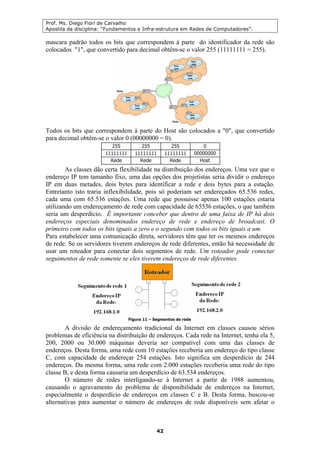 Prof. Ms. Diego Fiori de Carvalho
Apostila da disciplina: “Fundamentos e Infra-estrutura em Redes de Computadores”.
42
mascara padrão todos os bits que correspondem à parte do identificador da rede são
colocados "1", que convertido para decimal obtêm-se o valor 255 (11111111 = 255).
Todos os bits que correspondem à parte do Host são colocados a "0", que convertido
para decimal obtêm-se o valor 0 (00000000 = 0).
As classes dão certa flexibilidade na distribuição dos endereços. Uma vez que o
endereço IP tem tamanho fixo, uma das opções dos projetistas seria dividir o endereço
IP em duas metades, dois bytes para identificar a rede e dois bytes para a estação.
Entretanto isto traria inflexibilidade, pois só poderiam ser endereçados 65.536 redes,
cada uma com 65.536 estações. Uma rede que possuísse apenas 100 estações estaria
utilizando um endereçamento de rede com capacidade de 65536 estações, o que também
seria um desperdício. É importante conceber que dentro de uma faixa de IP há dois
endereços especiais denominados endereço de rede e endereço de broadcast. O
primeiro com todos os bits iguais a zero e o segundo com todos os bits iguais a um.
Para estabelecer uma comunicação direta, servidores têm que ter os mesmos endereços
de rede. Se os servidores tiverem endereços de rede diferentes, então há necessidade de
usar um roteador para conectar dois segmentos de rede. Um roteador pode conectar
seguimentos de rede somente se eles tiverem endereços de rede diferentes.
A divisão de endereçamento tradicional da Internet em classes causou sérios
problemas de eficiência na distribuição de endereços. Cada rede na Internet, tenha ela 5,
200, 2000 ou 30.000 máquinas deveria ser compatível com uma das classes de
endereços. Desta forma, uma rede com 10 estações receberia um endereço do tipo classe
C, com capacidade de endereçar 254 estações. Isto significa um desperdício de 244
endereços. Da mesma forma, uma rede com 2.000 estações receberia uma rede do tipo
classe B, e desta forma causaria um desperdício de 63.534 endereços.
O número de redes interligando-se à Internet a partir de 1988 aumentou,
causando o agravamento do problema de disponibilidade de endereços na Internet,
especialmente o desperdício de endereços em classes C e B. Desta forma, buscou-se
alternativas para aumentar o número de endereços de rede disponíveis sem afetar o
 
