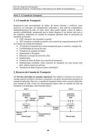Prof. Ms. Diego Fiori de Carvalho
Apostila da disciplina: “Fundamentos e Infra-estrutura em Redes de Computadores”.
46
Parte 7: A Camada de Transporte
1. A Camada de Transporte
Responsável pela movimentação de dados, de forma eficiente e confiável, entre
processos em execução nos equipamentos conectados a uma rede de computadores,
independentemente da rede, ou redes, física. Deve poder regular o fluxo de dados e
garantir confiabilidade, assegurando que os dados cheguem a seu destino sem erros e
em seqüência. Importante na camada de transporte aprender sobre os protocolos de
transporte na Internet:
• UDP: transporte não orientado à conexão
• TCP: transporte orientado à conexão e faz controle de congestionamento do TCP
As Funções da camada de transporte:
• A Camada de transporte deve tornar transparente para os usuários, variações da
• Confiabilidade do serviço de rede;
• Transporte de unidades de dados;
• Segmentação e blocagem;
• Detecção e correção de erros fim a fim;
• Seqüenciarão;
• Controle de fluxo de dados nas conexões de transporte;
• Multiplexação (combinar várias conexões de transporte em uma mesma rede
para reduzir custos) ou splitting;
• Transporte de dados Expressos (para sinalização).
2. Recursos da Camada de Transporte
2.1 Serviços oferecidos às camadas superiores: Seu objetivo é fornecer um serviço a
camada superior confiável, eficiente e econômico, em geral, são processos presentes na
camada de aplicação. Para isso, a camada de transporte utiliza vários serviços oferecidos
pela camada de rede. Existe um relacionamento lógico entre as camadas de rede, de
transporte e de aplicação, como ilustrado abaixo.
 