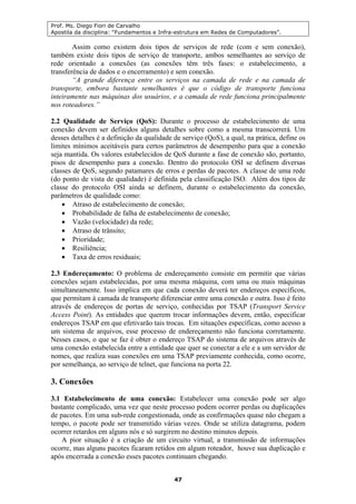 Prof. Ms. Diego Fiori de Carvalho
Apostila da disciplina: “Fundamentos e Infra-estrutura em Redes de Computadores”.
47
Assim como existem dois tipos de serviços de rede (com e sem conexão),
também existe dois tipos de serviço de transporte, ambos semelhantes ao serviço de
rede orientado a conexões (as conexões têm três fases: o estabelecimento, a
transferência de dados e o encerramento) e sem conexão.
“A grande diferença entre os serviços na camada de rede e na camada de
transporte, embora bastante semelhantes é que o código de transporte funciona
inteiramente nas máquinas dos usuários, e a camada de rede funciona principalmente
nos roteadores.”
2.2 Qualidade de Serviço (QoS): Durante o processo de estabelecimento de uma
conexão devem ser definidos alguns detalhes sobre como a mesma transcorrerá. Um
desses detalhes é a definição da qualidade de serviço (QoS), a qual, na prática, define os
limites mínimos aceitáveis para certos parâmetros de desempenho para que a conexão
seja mantida. Os valores estabelecidos de QoS durante a fase de conexão são, portanto,
pisos de desempenho para a conexão. Dentro do protocolo OSI se definem diversas
classes de QoS, segundo patamares de erros e perdas de pacotes. A classe de uma rede
(do ponto de vista de qualidade) é definida pela classificação ISO. Além dos tipos de
classe do protocolo OSI ainda se definem, durante o estabelecimento da conexão,
parâmetros de qualidade como:
• Atraso de estabelecimento de conexão;
• Probabilidade de falha de estabelecimento de conexão;
• Vazão (velocidade) da rede;
• Atraso de trânsito;
• Prioridade;
• Resiliência;
• Taxa de erros residuais;
2.3 Endereçamento: O problema de endereçamento consiste em permitir que várias
conexões sejam estabelecidas, por uma mesma máquina, com uma ou mais máquinas
simultaneamente. Isso implica em que cada conexão deverá ter endereços específicos,
que permitam à camada de transporte diferenciar entre uma conexão e outra. Isso é feito
através de endereços de portas de serviço, conhecidas por TSAP (Transport Service
Access Point). As entidades que querem trocar informações devem, então, especificar
endereços TSAP em que efetivarão tais trocas. Em situações específicas, como acesso a
um sistema de arquivos, esse processo de endereçamento não funciona corretamente.
Nesses casos, o que se faz é obter o endereço TSAP do sistema de arquivos através de
uma conexão estabelecida entre a entidade que quer se conectar a ele e a um servidor de
nomes, que realiza suas conexões em uma TSAP previamente conhecida, como ocorre,
por semelhança, ao serviço de telnet, que funciona na porta 22.
3. Conexões
3.1 Estabelecimento de uma conexão: Estabelecer uma conexão pode ser algo
bastante complicado, uma vez que neste processo podem ocorrer perdas ou duplicações
de pacotes. Em uma sub-rede congestionada, onde as confirmações quase não chegam a
tempo, o pacote pode ser transmitido várias vezes. Onde se utiliza datagrama, podem
ocorrer retardos em alguns nós e só surgirem no destino minutos depois.
A pior situação é a criação de um circuito virtual, a transmissão de informações
ocorre, mas alguns pacotes ficaram retidos em algum roteador, houve sua duplicação e
após encerrada a conexão esses pacotes continuam chegando.
 