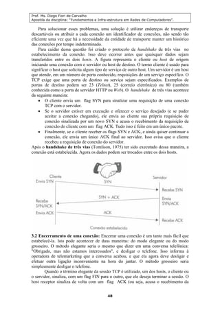 Prof. Ms. Diego Fiori de Carvalho
Apostila da disciplina: “Fundamentos e Infra-estrutura em Redes de Computadores”.
48
Para solucionar esses problemas, uma solução é utilizar endereços de transporte
descartáveis ou atribuir a cada conexão um identificador de conexões, não sendo tão
eficiente uma vez que há a necessidade da entidade de transporte manter um histórico
das conexões por tempo indeterminado.
Para cuidar dessa questão foi criado o protocolo de handshake de três vias no
estabelecimento da conexão. Isso deve ocorrer antes que quaisquer dados sejam
transferidos entre os dois hosts. A figura representa o cliente ou host de origem
iniciando uma conexão com o servidor ou host de destino. O termo cliente é usado para
significar o host que solicita algum tipo de serviço de outro host. Um servidor é um host
que atende, em um número de porta conhecido, requisições de um serviço específico. O
TCP exige que uma porta de destino ou serviço sejam especificados. Exemplos de
portas de destino podem ser 23 (Telnet), 25 (correio eletrônico) ou 80 (também
conhecida como a porta de servidor HTTP ou Web). O handshake de três vias acontece
da seguinte maneira:
• O cliente envia um flag SYN para sinalizar uma requisição de uma conexão
TCP com o servidor.
• Se o servidor estiver em execução e oferecer o serviço desejado (e se puder
aceitar a conexão chegando), ele envia ao cliente sua própria requisição de
conexão sinalizada por um novo SYN e acusa o recebimento da requisição de
conexão do cliente com um flag ACK. Tudo isso é feito em um único pacote.
• Finalmente, se o cliente receber os flags SYN e ACK, e ainda quiser continuar a
conexão, ele envia um único ACK final ao servidor. Isso avisa que o cliente
recebeu a requisição de conexão do servidor.
Após o handshake de três vias (Tomlison, 1975) ter sido executado dessa maneira, a
conexão está estabelecida. Agora os dados podem ser trocados entre os dois hosts.
3.2 Encerramento de uma conexão: Encerrar uma conexão é um tanto mais fácil que
estabelecê-la. Isto pode acontecer de duas maneiras: do modo elegante ou do modo
grosseiro. O método elegante seria o mesmo que dizer em uma conversa telefônica:
"Obrigado, mas não estamos interessados", e desligar o telefone. Isso informa à
operadora de telemarketing que a conversa acabou, e que ela agora deve desligar e
efetuar outra ligação inconveniente na hora do jantar. O método grosseiro seria
simplesmente desligar o telefone.
Quando o término elegante da sessão TCP é utilizado, um dos hosts, o cliente ou
o servidor, sinaliza, com um flag FIN para o outro, que ele deseja terminar a sessão. O
host receptor sinaliza de volta com um flag ACK (ou seja, acusa o recebimento da
 