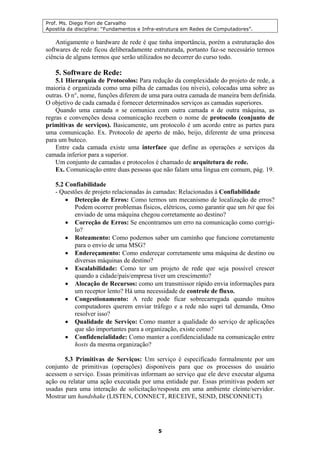 Prof. Ms. Diego Fiori de Carvalho
Apostila da disciplina: “Fundamentos e Infra-estrutura em Redes de Computadores”.
5
Antigamente o hardware de rede é que tinha importância, porém a estruturação dos
softwares de rede ficou deliberadamente estruturada, portanto faz-se necessário termos
ciência de alguns termos que serão utilizados no decorrer do curso todo.
5. Software de Rede:
5.1 Hierarquia de Protocolos: Para redução da complexidade do projeto de rede, a
maioria é organizada como uma pilha de camadas (ou níveis), colocadas uma sobre as
outras. O n°, nome, funções diferem de uma para outra camada de maneira bem definida.
O objetivo de cada camada é fornecer determinados serviços as camadas superiores.
Quando uma camada n se comunica com outra camada n de outra máquina, as
regras e convenções dessa comunicação recebem o nome de protocolo (conjunto de
primitivas de serviços). Basicamente, um protocolo é um acordo entre as partes para
uma comunicação. Ex. Protocolo de aperto de mão, beijo, diferente de uma princesa
para um buteco.
Entre cada camada existe uma interface que define as operações e serviços da
camada inferior para a superior.
Um conjunto de camadas e protocolos é chamado de arquitetura de rede.
Ex. Comunicação entre duas pessoas que não falam uma língua em comum, pág. 19.
5.2 Confiabilidade
- Questões de projeto relacionadas às camadas: Relacionadas à Confiabilidade
• Detecção de Erros: Como termos um mecanismo de localização de erros?
Podem ocorrer problemas físicos, elétricos, como garantir que um bit que foi
enviado de uma máquina chegou corretamente ao destino?
• Correção de Erros: Se encontramos um erro na comunicação como corrigi-
lo?
• Roteamento: Como podemos saber um caminho que funcione corretamente
para o envio de uma MSG?
• Endereçamento: Como endereçar corretamente uma máquina de destino ou
diversas máquinas de destino?
• Escalabilidade: Como ter um projeto de rede que seja possível crescer
quando a cidade/país/empresa tiver um crescimento?
• Alocação de Recursos: como um transmissor rápido envia informações para
um receptor lento? Há uma necessidade de controle de fluxo.
• Congestionamento: A rede pode ficar sobrecarregada quando muitos
computadores querem enviar tráfego e a rede não supri tal demanda, Omo
resolver isso?
• Qualidade de Serviço: Como manter a qualidade do serviço de aplicações
que são importantes para a organização, existe como?
• Confidencialidade: Como manter a confidencialidade na comunicação entre
hosts da mesma organização?
5.3 Primitivas de Serviços: Um serviço é especificado formalmente por um
conjunto de primitivas (operações) disponíveis para que os processos do usuário
acessem o serviço. Essas primitivas informam ao serviço que ele deve executar alguma
ação ou relatar uma ação executada por uma entidade par. Essas primitivas podem ser
usadas para uma interação de solicitação/resposta em uma ambiente cleinte/servidor.
Mostrar um handshake (LISTEN, CONNECT, RECEIVE, SEND, DISCONNECT).
 