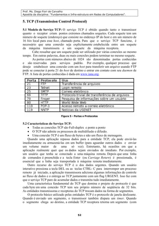Prof. Ms. Diego Fiori de Carvalho
Apostila da disciplina: “Fundamentos e Infra-estrutura em Redes de Computadores”.
52
5. TCP (Transmission Control Protocol)
5.1 Modelo de Serviço TCP: O serviço TCP é obtido quando tanto o transmissor
quanto o receptor criam pontos extremos chamados soquetes. Cada soquete tem um
número de soquete (endereço) que consiste no endereço IP do host e em um número de
16 bits local para esse host, chamado porta. Para que o serviço TCP funcione, é
necessário que uma conexão seja explicitamente estabelecida entre um soquete
da máquina transmissora e um soquete da máquina receptora.
Cabe ressaltar que um soquete pode ser utilizado por várias conexões ao mesmo
tempo. Em outras palavras, duas ou mais conexões podem terminar no mesmo soquete.
As portas com números abaixo de 1024 são denominadas portas conhecidas
e são reservadas para serviços padrão. Por exemplo, qualquer processo que
deseje estabelecer uma conexão com um host para transferir um arquivo usando FTP
pode se conectar à porta 21 do host de destino e entrar em contato com seu daemon de
FTP. A lista de portas conhecidas é dada em www.iana.org.
5.2 Características do Serviço TCP:
• Todas as conexões TCP são Full-duplex e ponto a ponto
• O TCP não admite os processos de multidifusão e difusão.
• Uma conexão TCP é um fluxo de bytes e não um fluxo de mensagens.
Quando uma aplicação repassa dados para a entidade TCP, ela pode enviá-las
imediatamente ou armazená-las em um buffer (para aguardar outros dados e enviar
um volume maior de uma só vez). Entretanto, há ocasiões em que a
aplicação realmente quer que os dados sejam enviados de imediato. Por exemplo,
um usuário que tenha se conectado a uma máquina remota. Depois que uma linha
de comandos é preenchida e a tecla Enter (ou Carriage Return) é pressionada, é
essencial que a linha seja transportada à máquina remota imediatamente.
Outro recurso do serviço TCP é o dos dados urgentes. Quando um usuário
interativo pressiona a tecla DEL ou as teclas CTRL- C para interromper um processo
remoto já iniciado, a aplicação transmissora adiciona algumas informações de controle
ao fluxo de dados e o entrega ao TCP juntamente com um flag URGENT. Isso faz com
que o serviço TCP pare de acumular dados e transmita tudo imediatamente.
Uma característica fundamental do TCP que domina o projeto do protocolo é que
cada byte em uma conexão TCP tem seu próprio número de seqüência de 32 bits.
As entidades transmissoras e receptoras do TCP trocam dados na forma de segmentos.
O protocolo básico utilizado pelas entidades TCP é o protocolo de janela deslizante.
Quando é enviado um segmento, o transmissor também dispara um timer. Quando
o segmento chega ao destino, a entidade TCP receptora retorna um segmento (com
 