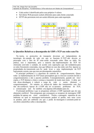 Prof. Ms. Diego Fiori de Carvalho
Apostila da disciplina: “Fundamentos e Infra-estrutura em Redes de Computadores”.
54
• Cada socket é identificado pelos seus próprios 4 valores
• Servidores Web possuem sockets diferentes para cada cliente conectado
• HTTP não persistente terá um socket diferente para cada requisição.
6. Questões Relativas a desempenho de UDP e TCP em redes sem Fio
Na teoria, os protocolos de transporte deveriam ser independentes da
tecnologia da camada de rede em que se baseiam. O TCP não deveria se
preocupar com o fato do IP estar sendo executado sobre fibra ou rádio. Na
prática, isso é importante, pois a maioria das implementações do TCP foi
otimizada com todo o cuidado, de acordo com suposições que são verdadeiras para
as redes fisicamente conectadas, mas que falham no caso das redes sem fios. Ignorar as
propriedades da transmissão sem fio pode levar a uma implementação do TCP
logicamente correta, mas que tem um desempenho catastrófico.
O principal problema é o algoritmo de controle de congestionamento. Quase
todas as implementações do TCP atuais pressupõem que os timeouts ocorrem devido a
congestionamentos e não a pacotes perdidos. Conseqüentemente, quando um timer
expira, o TCP diminui o ritmo e começa a transmitir de modo mais lento. A idéia por
trás dessa abordagem é reduzir a carga da rede e assim diminuir o
congestionamento. No entanto, os enlaces de dados das transmissões sem fios
não são confiáveis. Apesar de o UDP não ter os mesmos problemas do TCP,
a comunicação sem fio também cria algumas dificuldades para ele.
O principal problema é que os programas utilizam o UDP esperando que ele seja
altamente confiável. Para programas que conseguem se recuperar de mensagens UDP
perdidas há apenas um custo considerável. Porém, a passagem repentina de um
ambiente no qual as mensagens teoricamente podem se perder, mas raras vezes
se perdem, para um ambiente em que a perda de mensagens é constante pode ter
um efeito catastrófico sobre o desempenho.
 