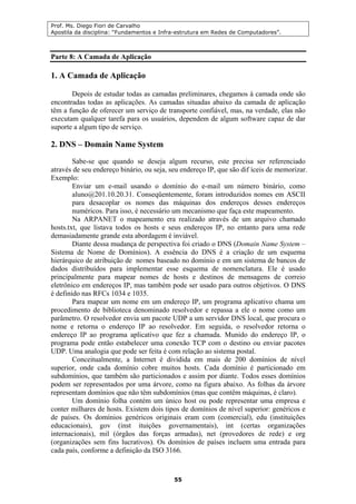 Prof. Ms. Diego Fiori de Carvalho
Apostila da disciplina: “Fundamentos e Infra-estrutura em Redes de Computadores”.
55
Parte 8: A Camada de Aplicação
1. A Camada de Aplicação
Depois de estudar todas as camadas preliminares, chegamos à camada onde são
encontradas todas as aplicações. As camadas situadas abaixo da camada de aplicação
têm a função de oferecer um serviço de transporte confiável, mas, na verdade, elas não
executam qualquer tarefa para os usuários, dependem de algum software capaz de dar
suporte a algum tipo de serviço.
2. DNS – Domain Name System
Sabe-se que quando se deseja algum recurso, este precisa ser referenciado
através de seu endereço binário, ou seja, seu endereço IP, que são dif íceis de memorizar.
Exemplo:
Enviar um e-mail usando o domínio do e-mail um número binário, como
aluno@201.10.20.31. Conseqüentemente, foram introduzidos nomes em ASCII
para desacoplar os nomes das máquinas dos endereços desses endereços
numéricos. Para isso, é necessário um mecanismo que faça este mapeamento.
Na ARPANET o mapeamento era realizado através de um arquivo chamado
hosts.txt, que listava todos os hosts e seus endereços IP, no entanto para uma rede
demasiadamente grande esta abordagem é inviável.
Diante dessa mudança de perspectiva foi criado o DNS (Domain Name System –
Sistema de Nome de Domínios). A essência do DNS é a criação de um esquema
hierárquico de atribuição de nomes baseado no domínio e em um sistema de bancos de
dados distribuídos para implementar esse esquema de nomenclatura. Ele é usado
principalmente para mapear nomes de hosts e destinos de mensagens de correio
eletrônico em endereços IP, mas também pode ser usado para outros objetivos. O DNS
é definido nas RFCs 1034 e 1035.
Para mapear um nome em um endereço IP, um programa aplicativo chama um
procedimento de biblioteca denominado resolvedor e repassa a ele o nome como um
parâmetro. O resolvedor envia um pacote UDP a um servidor DNS local, que procura o
nome e retorna o endereço IP ao resolvedor. Em seguida, o resolvedor retorna o
endereço IP ao programa aplicativo que fez a chamada. Munido do endereço IP, o
programa pode então estabelecer uma conexão TCP com o destino ou enviar pacotes
UDP. Uma analogia que pode ser feita é com relação ao sistema postal.
Conceitualmente, a Internet é dividida em mais de 200 domínios de nível
superior, onde cada domínio cobre muitos hosts. Cada domínio é particionado em
subdomínios, que também são particionados e assim por diante. Todos esses domínios
podem ser representados por uma árvore, como na figura abaixo. As folhas da árvore
representam domínios que não têm subdomínios (mas que contêm máquinas, é claro).
Um domínio folha contém um único host ou pode representar uma empresa e
conter milhares de hosts. Existem dois tipos de domínios de nível superior: genéricos e
de países. Os domínios genéricos originais eram com (comercial), edu (instituições
educacionais), gov (inst ituições governamentais), int (certas organizações
internacionais), mil (órgãos das forças armadas), net (provedores de rede) e org
(organizações sem fins lucrativos). Os domínios de países incluem uma entrada para
cada país, conforme a definição da ISO 3166.
 