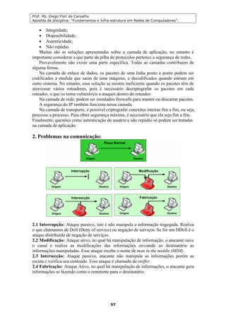 Prof. Ms. Diego Fiori de Carvalho
Apostila da disciplina: “Fundamentos e Infra-estrutura em Redes de Computadores”.
57
• Integridade;
• Disponibilidade;
• Autenticidade;
• Não repúdio.
Muitas são as soluções apresentadas sobre a camada de aplicação, no entanto é
importante considerar a que parte da pilha de protocolos pertence a segurança de redes.
Provavelmente não existe uma parte específica. Todas as camadas contribuem de
alguma forma.
Na camada de enlace de dados, os pacotes de uma linha ponto a ponto podem ser
codificados à medida que saem de uma máquina, e decodificados quando entram em
outro sistema. No entanto, essa solução se mostra ineficiente quando os pacotes têm de
atravessar vários roteadores, pois é necessário decriptografar os pacotes em cada
roteador, o que os torna vulneráveis a ataques dentro do roteador.
Na camada de rede, podem ser instalados firewalls para manter ou descartar pacotes.
A segurança do IP também funciona nessa camada.
Na camada de transporte, é possível criptografar conexões inteiras fim a fim, ou seja,
processo a processo. Para obter segurança máxima, é necessário que ela seja fim a fim.
Finalmente, questões como autenticação do usuário e não repúdio só podem ser tratadas
na camada de aplicação.
2. Problemas na comunicação:
2.1 Interrupção: Ataque passivo, isto é não manipula a informação tragegada. Realiza
o que chamamos de DoS (Deny of service) ou negação de serviços. Se for um DDoS é o
ataque distribuído de negação de serviços.
2.2 Modificação: Ataque ativo, no qual há manipulação de informação, o atacante ouve
o canal e realiza as modificações das informações enviando ao destinatário as
informações manipuladas. Esse ataque recebe o nome de man in the middle (MIM).
2.3 Intersecção: Ataque passivo, atacante não manipula as informações porém as
escuta e verifica seu conteúdo. Esse ataque é chamado de sniffer.
2.4 Fabricação: Ataque Ativo, no qual há manipulação de informações, o atacante gera
informações se fazendo como o remetente para o destinatário.
 