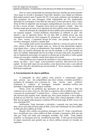 Prof. Ms. Diego Fiori de Carvalho
Apostila da disciplina: “Fundamentos e Infra-estrutura em Redes de Computadores”.
60
Para ver como a propriedade de assinatura funciona, suponha que posteriormente
Alice negue ter enviado a mensagem P para Bob. Quando o caso chegar aos tribunais,
Bob poderá produzir tanto P quanto DA (P). O juiz pode confirmar com facilidade que
Bob certamente tem uma mensagem válida criptografada por DA simplesmente
aplicando EA à mensagem. Como Bob não sabe qual é a chave privada de Alice, a única
forma de Bob ter adquirido uma mensagem criptografada por essa chave seria se Alice
de fato a tivesse enviado. Enquanto estiver presa por perjúrio e fraude, Alice terá
bastante tempo para inventar novos algoritmos de chave pública muito interessantes.
Apesar da utilização da criptografia de chave pública para assinaturas digitais ser
um esquema elegante, existem problemas relacionados ao ambiente no qual elas
operam e não ao algoritmo básico. De um lado, Bob só poderá provar que uma
mensagem foi enviada por Alice enquanto DA permanecer secreta. Se Alice revelar
sua chave secreta, o argumento deixará de existir, pois qualquer um poderia ter
enviado a mensagem, inclusive o próprio Bob.
Por exemplo, pode ocorrer um problema se Bob for o corretor de ações de Alice.
Alice solicita a Bob que ele compre ações ou títulos de uma determinada empresa.
Logo depois disso, o preço cai abruptamente. Para repudiar a mensagem que enviou a
Bob, Alice vai à polícia afirmando que sua casa foi assaltada, e o PC que continha sua
chave foi roubado. Dependendo das leis do estado ou do país onde mora, ela poderá ou
não ser legalmente processada, em especial se afirmar que só descobriu o roubo quando
chegou em casa após o trabalho, muitas horas depois do ocorrido.
Outro problema com o esquema de assinatura é o que acontecerá se Alice decidir
alterar sua chave. Isso é legal, e provavelmente é uma boa idéia fazê-lo de vez em
quando. Se mais tarde surgir um caso jurídico, como descrevemos antes, o juiz aplicará
a EA atual a DA (P) e descobrirá que ela não produz P . Nesse momento, a situação de
Bob ficará complicada.
4. Gerenciamento de chaves públicas
A criptografia de chave pública torna possível a comunicação segura
para pessoas que não compartilham uma chave comum, e também possibilita a
assinatura de mensagens sem a presença de uma terceira parte confiável.
Finalmente, os sumários de mensagens assinados permitem verificar com
facilidade a integridade de mensagens recebidas.
Porém, existe um problema que ignoramos até aqui: se Alice e Bob não
conhecem um ao outro, como ele irão obter as respectivas chaves públicas para iniciar
o processo de comunicação? A solução óbvia — colocar a chave pública no Website —
não funciona pela seguinte razão: suponha que Alice queira pesquisar a chave pública
de Bob em seu Web site. Como ela fará isso? Bem, Alice começa digitando o URL de
Bob. Seu navegador então pesquisa o endereço DNS da home page de Bob e envia a ele
uma solicitação GET.
Infelizmente, Trudy intercepta a solicitação e responde com uma home page
falsa, talvez uma cópia da home page de Bob, exceto pela substituição da chave pública
de Bob pela chave pública de Trudy.
Quando Alice codifica sua primeira mensagem com ET, Trudy a decodificará,
lerá e recodificará com a chave pública de Bob, enviando a mensagem a Bob, que não
sabe que Trudy está lendo suas mensagens recebidas. Pior ainda, Trudy poderia
modificar as mensagens antes de recodificá-las para Bob. É claro que há necessidade
de algum mecanismo para garantir que as chaves públicas possam ser trocadas em
segurança.
 