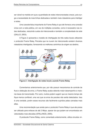 Redes Remotas de Computadores	                                                     10




ser viável na medida em que a quantidade de redes interconectadas cresce, pois sur-
ge a necessidade de mais linhas dedicadas e também mais roteadores para interligar
a redes.
	        Uma característica importante do Frame Relay é que ele fornece uma conexão
única com a rede pública, em vez de múltiplas conexões, como é necessário nas re-
des dedicadas, reduzindo custos de interconexão e também a complexidade da rede
(GALLO, 2003).
	        A Figura 2 apresenta o modelo de interligação de três redes locais utilizando
o protocolo Frame Relay. Perceba que na nuvem de interconexão existem diversos
roteadores interligados, fornecendo os melhores caminhos da origem ao destino.




		 Figura 2 - Interligação de redes locais usando Frame Relay


	        Comentamos anteriormente que, por não possuir mecanismos de controle de
fluxo e detecção de erros, o Frame Relay acaba obtendo maior desempenho e maio-
res taxas de transmissão. Por outro, muitos podem sugerir que ao mesmo tempo ele
fique menos confiável, uma vez que os erros de pacotes não serão detectados. Isso
é uma verdade, porém esses recursos são facilmente supridos pelas camadas mais
altas.
	        Uma recomendação que existe para o protocolo Frame Relay é que ele possa
ser utilizado para enlaces de até 2 Mbps, apesar de que podem ser encontrados em
velocidades mais elevadas (STALLINGS, 2005).
	        O protocolo Frame Relay, como comentado anteriormente, utiliza circuitos vir-



SOCIESC - Sociedade Educacional de Santa Catarina						
 