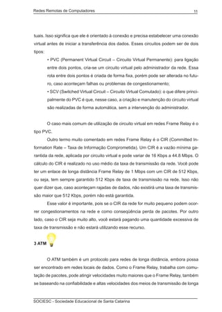 Redes Remotas de Computadores	                                                          11




tuais. Isso significa que ele é orientado à conexão e precisa estabelecer uma conexão
virtual antes de iniciar a transferência dos dados. Esses circuitos podem ser de dois
tipos:
         • PVC (Permanent Virtual Circuit – Circuito Virtual Permanente): para ligação
         entre dois pontos, cria-se um circuito virtual pelo administrador da rede. Essa
         rota entre dois pontos é criada de forma fixa, porém pode ser alterada no futu-
         ro, caso aconteçam falhas ou problemas de congestionamento;
         • SCV (Switched Virtual Circuit – Circuito Virtual Comutado): o que difere princi-
         palmente do PVC é que, nesse caso, a criação e manutenção do circuito virtual
         são realizadas de forma automática, sem a intervenção do administrador.


	        O caso mais comum de utilização de circuito virtual em redes Frame Relay é o
tipo PVC.
	        Outro termo muito comentado em redes Frame Relay é o CIR (Committed In-
formation Rate – Taxa de Informação Comprometida). Um CIR é a vazão mínima ga-
rantida da rede, aplicada por circuito virtual e pode variar de 16 Kbps a 44.8 Mbps. O
cálculo do CIR é realizado no uso médio da taxa de transmissão da rede. Você pode
ter um enlace de longa distância Frame Relay de 1 Mbps com um CIR de 512 Kbps,
ou seja, tem sempre garantido 512 Kbps de taxa de transmissão na rede. Isso não
quer dizer que, caso aconteçam rajadas de dados, não existirá uma taxa de transmis-
são maior que 512 Kbps, porém não está garantida.
	        Esse valor é importante, pois se o CIR da rede for muito pequeno podem ocor-
rer congestionamentos na rede e como conseqüência perda de pacotes. Por outro
lado, caso o CIR seja muito alto, você estará pagando uma quantidade excessiva de
taxa de transmissão e não estará utilizando esse recurso.


3 ATM


	        O ATM também é um protocolo para redes de longa distância, embora possa
ser encontrado em redes locais de dados. Como o Frame Relay, trabalha com comu-
tação de pacotes, pode atingir velocidades muito maiores que o Frame Relay, também
se baseando na confiabilidade e altas velocidades dos meios de transmissão de longa



SOCIESC - Sociedade Educacional de Santa Catarina						
 