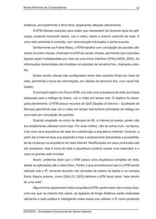 Redes Remotas de Computadores	                                                      12




distância, principalmente a fibra ótica, largamente utilizada ultimamente.
	      O ATM oferece soluções para redes que necessitam de diversos tipos de apli-
cação, podendo transmitir dados, voz e vídeo, sobre o mesmo caminho de rede. É
uma rede orientada à conexão, com comunicação full-duplex e ponto-a-ponto.
	      Similarmente ao Frame Relay, o ATM trabalha com comutação de pacotes utili-
zando circuitos virtuais, chamado no ATM de canais virtuais, permitindo que conexões
lógicas sejam multiplexadas por meio de uma única interface (STALLINGS, 2005). As
informações transmitidas são divididas em pacotes de tamanho fixo, chamados célu-
las.
	      Esses canais virtuais são configurados entre dois usuários finais por meio da
rede, permitindo a troca de informações, em células de tamanho fixo, num canal full-
duplex.
	      O principal objetivo do Fórum ATM, era criar uma arquitetura de rede que fosse
adequada para o tráfego de dados, voz e vídeo em tempo real. O objetivo foi alcan-
çado plenamente. O ATM possui recursos de QoS (Quality of Service – Qualidade de
Serviço) garantindo que voz e vídeo em tempo real tenham prioridade de tráfego em
uma rede por comutação de pacotes.
	      Quando projetado no início da década de 80, a Internet já existia, porém não
era amplamente utilizada como hoje. Por esse motivo, não se achou ruim, na época,
criar uma nova arquitetura de rede em substituição à arquitetura Internet. Contudo, a
partir daí a Internet teve sua explosão e hoje é praticamente descartada a possibilida-
de de mudança na arquitetura de rede Internet. Modificações em seus protocolos são
até aceitáveis, mas a troca de toda a arquitetura poderia causar uma desordem e o
caos na grande rede mundial.
	      Assim, podemos dizer que o ATM possui uma arquitetura completa de rede,
desde as aplicações até o meio físico. Porém o que encontramos hoje é o ATM sendo
utilizado sob o IP, somente atuando nas camadas de enlace de dados e na camada
física. Alguns autores, como (GALLO, 2003) definem o ATM atual como “rede dentro
de uma rede”.
	      Alguns livros apresentam toda a arquitetura ATM, porém esse não é nosso foco,
uma vez que na maioria dos casos, as ligações de longa distância serão realizadas
utilizando a rede pública e interligando redes locais que utilizem o IP como protocolo



SOCIESC - Sociedade Educacional de Santa Catarina						
 