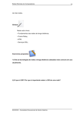 Redes Remotas de Computadores	                                            13




de inter-redes.




Síntese


	     Nesta aula vimos:
	     • Fundamentos das redes de longa distância;
	     • Frame Relay;
	     • ATM;
	     • Serviços DSL;




Exercícios propostos


1) Cite as tecnologias de redes a longa distância cabeadas mais comuns em uso
atualmente.




2) O que é CIR? Por que é importante saber o CIR de uma rede?




SOCIESC - Sociedade Educacional de Santa Catarina						
 