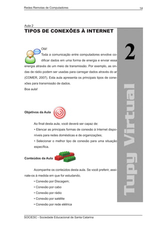 Redes Remotas de Computadores	                                         14




Aula 2
Tipos de conexões à Internet


              Olá!
              Toda a comunicação entre computadores envolve co-
              dificar dados em uma forma de energia e enviar essa
energia através de um meio de transmissão. Por exemplo, as on-
das de rádio podem ser usadas para carregar dados através do ar
(COMER, 2007). Esta aula apresenta os principais tipos de cone-
xões para transmissão de dados.
Boa aula!




Objetivos da Aula


	        Ao final desta aula, você deverá ser capaz de:
         • Elencar as principais formas de conexão à Internet dispo-
         níveis para redes domésticas e de organizações;
         • Selecionar o melhor tipo de conexão para uma situação
         específica.


Conteúdos da Aula
	
	        Acompanhe os conteúdos desta aula. Se você preferir, assi-
nale-os à medida em que for estudando.
	        • Conexão por Discagem;
	        • Conexão por cabo
	        • Conexão por rádio
	        • Conexão por satélite
	        • Conexão por rede elétrica



SOCIESC - Sociedade Educacional de Santa Catarina						
 