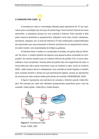 Redes Remotas de Computadores	                                                    16




2 CONEXÃO POR CABO


	     A conexão por cabo é a tecnologia utilizada pelas operadoras de TV por assi-
natura para a prestação dos serviços de banda larga. Para fornecer Internet aos seus
assinantes, a operadora precisa ter uma conexão à Internet. Esta conexão é feita
pelos mesmos elementos e equipamentos utilizados numa rede normal: roteadores,
servidores, estações, etc. O sinal de Internet e TV são combinados e disponibilizados
aos assinantes que, para acessarem a Internet, precisam de um equipamento chama-
do cable modem, com propriedades de bridge ou gateway.
	     A interface entre o modem e o computador é simples, em geral, feita por Ether-
net. No futuro, o modem poderia ser apenas uma pequena placa conectada ao com-
putador, da mesma maneira que os modems internos de padrão V.9x. A outra extre-
midade é mais complicada. Grande parte do padrão lida com engenharia de rádio. A
única parte que vale a pena mencionar é que os modems a cabo, como os modems
ADSL, estão sempre ativos e estabelecem uma conexão ao serem ligados e mantêm
essa conexão durante o tempo em que permanecem ligados, porque as operadores
de serviços por cabo cobram tarifas pelo tempo de conexão (TANENBAUM, 2003).
	     A figura 4 apresenta uma estrutura de conexão a Internet usando Cable Mo-
dem. Na conexão por cabo são utilizados equipamentos específicos para o tipo de
conexão: Cable Spliter, Cable Box e Cable Modem.




	     Figura 4: Conexão por cabo
	     Fonte: TUDE, 2007



SOCIESC - Sociedade Educacional de Santa Catarina						
 
