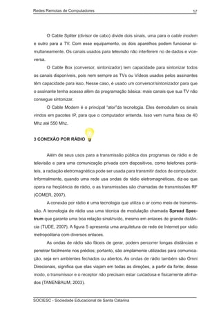 Redes Remotas de Computadores	                                                    17




	        O Cable Spliter (divisor de cabo) divide dois sinais, uma para o cable modem
e outro para a TV. Com esse equipamento, os dois aparelhos podem funcionar si-
multaneamente. Os canais usados para televisão não interferem no de dados e vice-
versa.
	        O Cable Box (conversor, sintonizador) tem capacidade para sintonizar todos
os canais disponíveis, pois nem sempre as TVs ou Vídeos usados pelos assinantes
têm capacidade para isso. Nesse caso, é usado um conversor/sintonizador para que
o assinante tenha acesso além da programação básica: mais canais que sua TV não
consegue sintonizar.
	        O Cable Modem é o principal “ator”da tecnologia. Eles demodulam os sinais
vindos em pacotes IP, para que o computador entenda. Isso vem numa faixa de 40
Mhz até 550 Mhz.


3 CONEXÃO POR RÁDIO


	        Além de seus usos para a transmissão pública dos programas de rádio e de
televisão e para uma comunicação privada com dispositivos, como telefones portá-
teis, a radiação eletromagnética pode ser usada para transmitir dados de computador.
Informalmente, quando uma rede usa ondas de rádio eletromagnéticas, diz-se que
opera na freqüência de rádio, e as transmissões são chamadas de transmissões RF
(COMER, 2007).
	        A conexão por rádio é uma tecnologia que utiliza o ar como meio de transmis-
são. A tecnologia de rádio usa uma técnica de modulação chamada Spread Spec-
trum que garante uma boa relação sinal/ruído, mesmo em enlaces de grande distân-
cia (TUDE, 2007). A figura 5 apresenta uma arquitetura de rede de Internet por rádio
metropolitana com diversos enlaces.
	        As ondas de rádio são fáceis de gerar, podem percorrer longas distâncias e
penetrar facilmente nos prédios; portanto, são amplamente utilizadas para comunica-
ção, seja em ambientes fechados ou abertos. As ondas de rádio também são Omni
Direcionais, significa que elas viajam em todas as direções, a partir da fonte; desse
modo, o transmissor e o receptor não precisam estar cuidadosa e fisicamente alinha-
dos (TANENBAUM, 2003).



SOCIESC - Sociedade Educacional de Santa Catarina						
 