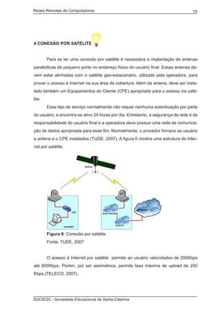 Redes Remotas de Computadores	                                                     19




4 CONEXÃO POR SATÉLITE


	       Para se ter uma conexão por satélite é necessária a implantação de antenas
parabólicas de pequeno porte no endereço físico do usuário final. Essas antenas de-
vem estar alinhadas com o satélite geo-estacionário, utilizado pela operadora, para
prover o acesso à Internet na sua área de cobertura. Além da antena, deve ser insta-
lado também um Equipamentos do Cliente (CPE) apropriado para o acesso via saté-
lite.
	       Esse tipo de serviço normalmente não requer nenhuma autenticação por parte
do usuário, e encontra-se ativo 24 horas por dia. Entretanto, a segurança da rede é de
responsabilidade do usuário final e a operadora deve possuir uma rede de comunica-
ção de dados apropriada para esse fim. Normalmente, o provedor fornece ao usuário
a antena e o CPE instalados (TUDE, 2007). A figura 6 mostra uma estrutura de Inter-
net por satélite.




	       Figura 6: Conexão por satélite
	       Fonte: TUDE, 2007


	       O acesso à Internet por satélite permite ao usuário velocidades de 200Kbps
até 600Kbps. Porém, por ser assimétrica, permite taxa máxima de upload de 200
Kbps (TELECO, 2007).




SOCIESC - Sociedade Educacional de Santa Catarina						
 
