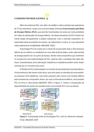 Redes Remotas de Computadores	                                                      20




5 CONEXÃO POR REDE ELÉTRICA


	     Além dos sistemas DSL, por rádio, de satélite e cabos coaxiais das operadoras
de TV por assinatura, surge uma nova tecnologia chamada Comunicação pela Rede
de Energia Elétrica (PLC), que permite transmissões de sinais por onda portadora
em redes de distribuição de energia elétrica. Os desenvolvedores de PLC tinham em
mente atingir principalmente o público residencial, mas o mercado corporativo, re-
presentado pelos provedores de acesso, de datacenters e outros, é o que apresenta
maior potencial de rentabilidade (ABUSAR, 2007).
	     A tecnologia PLC foi criada com o intuito de se aproveitar toda a infra-estrutura
elétrica de um edifício ou residência em uma rede local de dados, onde cada tomada
de energia poderia ser um ponto de acesso. Dentre vários empecilhos que interferem
no sucesso de uma implementação de PCL, pode-se citar a oscilação das redes elé-
tricas. Características como atenuação, freqüência e impedância podem variar drasti-
camente de um momento para outro.
	     O Padrão da PLC está baseado no conceito de aproveitamento da rede elétrica.
A conveniência é até mesmo mais óbvia, pois nem todos os cômodos de uma residên-
cia possuem linha telefônica, mas todos possuem pelo menos uma tomada elétrica
para conectar seu computador. Assim, por usar a infra-estrutura elétrica, uma conexão
PCL se torna a mais barata (ABUSAR, 2007). A figura 7, mostra a comparação da
disponibilidade de pontos de conexão entre uma conexão PLC com as demais.




	     Figura 7: Comparação entre as tecnologias PLC, sem fio, Ethernet e discada
	     Fonte: ABUSAR, 2007



SOCIESC - Sociedade Educacional de Santa Catarina						
 