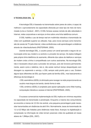 Redes Remotas de Computadores	                                                      21




6 TECNOLOGIA DSL


	     A tecnologia DSL é baseada na transmissão sobre pares de cobre, é capaz de
melhorar o aproveitamento da capacidade oferecida por esse tipo de meio de trans-
missão (Lima e Cordovil , 2001). O DSL fornece acesso remoto de alta velocidade à
Internet, redes corporativas e serviços on-line sobre uma linha telefônica comum.
	     O DSL habilita o uso de tempo real em multimídia interativa e transmissão de
vídeo com qualidade superior ao utilizado, hoje, para novos serviços como transmis-
são de canais de TV pela Internet, vídeo-conferências e até aprendizagem a distância
através de vídeo/áudio/texto (PASTERNAK, 2005).
	     Usando tecnologia DSL, o usuário possui um canal aprovado e seguro de co-
municação entre seu modem e a central e o provedor de serviço. Os dados trafegam
pela própria linha telefônica do assinante, diferente dos cabos de telefone e serviços
de modem onde a linha é compartilhada com outros assinantes. Na tecnologia DSL
não é necessário discar para o provedor de serviços, pois ele funciona permanente-
mente, assim como o telefone, isto é, não existe nenhum tempo desperdiçado com
discagem ou esperando o serviço, o DSL sempre está pronto para o uso. Existem
alguns tipos diferentes de DSL que fazem parte da família xDSL, mas basicamente a
diferença da tecnologia é:
      • DSL assimétrico (ADSL) é otimizado para navegar na rede proporcionando ao
      usuário mais largura de banda, dando forma à rede.
      • DSL simétrico (SDSL) é projetado para apoiar aplicações como Web hosting,
      computação interativa e acesso à Internet (PASTERNAK, 2005).


	     O sucesso comercial da implementação do DSL implica em mínimos requisitos
na capacidade de transmissão e penetração. Enquanto a maioria dos consumidores
se encontra a menos de 3,5 Km da central, uma pequena porcentagem pode neces-
sitar transmissões em distâncias de até 6 Km. Normalmente, taxas de transmissão de
1,5 a 6,0 Mbps são tratadas para distâncias nesta faixa. Avanços na digitalização e
compressão na informação de vídeo tornam possíveis vídeo de qualidade em taxas
abaixo de 1,5Mbps (DSL, 2007).



SOCIESC - Sociedade Educacional de Santa Catarina						
 