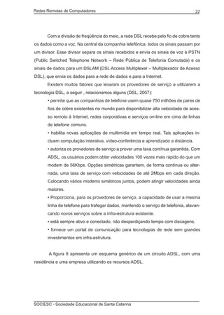Redes Remotas de Computadores	                                                    22




	     Com a divisão de freqüência do meio, a rede DSL recebe pelo fio de cobre tanto
os dados como a voz. Na central da companhia telefônica, todos os sinais passam por
um divisor. Esse divisor separa os sinais recebidos e envia os sinais de voz à PSTN
(Public Switched Telephone Network – Rede Pública de Telefonia Comutada) e os
sinais de dados para um DSLAM (DSL Access Multiplexer – Multiplexador de Acesso
DSL), que envia os dados para a rede de dados e para a Internet.
	     Existem muitos fatores que levaram os provedores de serviço a utilizarem a
tecnologia DSL, a seguir , relacionamos alguns (DSL, 2007):
      • permite que as companhias de telefone usem quase 750 milhões de pares de
      fios de cobre existentes no mundo para disponibilizar alta velocidade de aces-
      so remoto à Internet, redes corporativas e serviços on-line em cima de linhas
      de telefone comuns.
      • habilita novas aplicações de multimídia em tempo real. Tais aplicações in-
      cluem computação interativa, vídeo-conferência e aprendizado a distância.
      • autoriza os provedores de serviço a prover uma taxa contínua garantida. Com
      ADSL, os usuários podem obter velocidades 100 vezes mais rápido do que um
      modem de 56Kbps. Opções simétricas garantem, de forma contínua ou alter-
      nada, uma taxa de serviço com velocidades de até 2Mbps em cada direção.
      Colocando vários modems simétricos juntos, podem atingir velocidades ainda
      maiores.
      • Proporciona, para os provedores de serviço, a capacidade de usar a mesma
      linha de telefone para trafegar dados, mantendo o serviço de telefonia, alavan-
      cando novos serviços sobre a infra-estrutura existente.
      • está sempre ativo e conectado, não desperdiçando tempo com discagens.
      • fornece um portal de comunicação para tecnologias de rede sem grandes
      investimentos em infra-estrutura.


	      A figura 8 apresenta um esquema genérico de um circuito ADSL, com uma
residência e uma empresa utilizando os recursos ADSL.




SOCIESC - Sociedade Educacional de Santa Catarina						
 