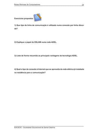 Redes Remotas de Computadores	                                                  24




Exercícios propostos


1) Que tipo de linha de comunicação é utilizada numa conexão por linha disca-
da?




2) Explique o papel do DSLAM numa rede ADSL.




3) Liste de forma resumida as principais vantagens da tecnologia ADSL.




4) Qual o tipo de conexão à Internet que se aproveita da rede elétrica já instalada
na residência para a comunicação?




SOCIESC - Sociedade Educacional de Santa Catarina						
 