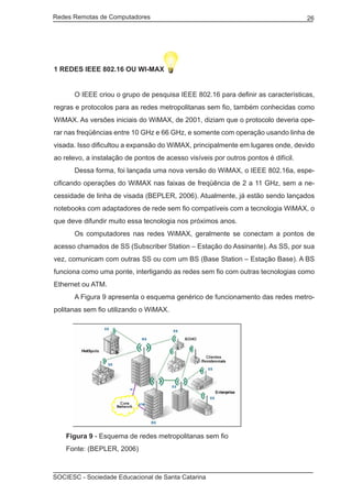 Redes Remotas de Computadores	                                                      26




1 REDES IEEE 802.16 OU WI-MAX


	     O IEEE criou o grupo de pesquisa IEEE 802.16 para definir as características,
regras e protocolos para as redes metropolitanas sem fio, também conhecidas como
WiMAX. As versões iniciais do WiMAX, de 2001, diziam que o protocolo deveria ope-
rar nas freqüências entre 10 GHz e 66 GHz, e somente com operação usando linha de
visada. Isso dificultou a expansão do WiMAX, principalmente em lugares onde, devido
ao relevo, a instalação de pontos de acesso visíveis por outros pontos é difícil.
	     Dessa forma, foi lançada uma nova versão do WiMAX, o IEEE 802.16a, espe-
cificando operações do WiMAX nas faixas de freqüência de 2 a 11 GHz, sem a ne-
cessidade de linha de visada (BEPLER, 2006). Atualmente, já estão sendo lançados
notebooks com adaptadores de rede sem fio compatíveis com a tecnologia WiMAX, o
que deve difundir muito essa tecnologia nos próximos anos.
	     Os computadores nas redes WiMAX, geralmente se conectam a pontos de
acesso chamados de SS (Subscriber Station – Estação do Assinante). As SS, por sua
vez, comunicam com outras SS ou com um BS (Base Station – Estação Base). A BS
funciona como uma ponte, interligando as redes sem fio com outras tecnologias como
Ethernet ou ATM.
	     A Figura 9 apresenta o esquema genérico de funcionamento das redes metro-
politanas sem fio utilizando o WiMAX.




	   Figura 9 - Esquema de redes metropolitanas sem fio
	   Fonte: (BEPLER, 2006)



SOCIESC - Sociedade Educacional de Santa Catarina						
 