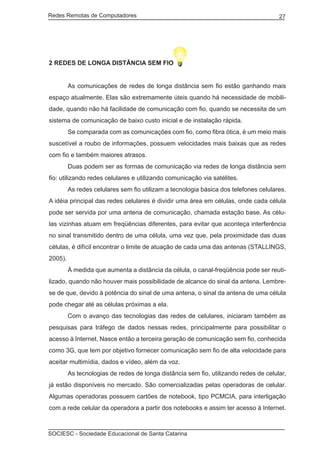 Redes Remotas de Computadores	                                                        27




2 REDES DE LONGA DISTÂNCIA SEM FIO


	        As comunicações de redes de longa distância sem fio estão ganhando mais
espaço atualmente. Elas são extremamente úteis quando há necessidade de mobili-
dade, quando não há facilidade de comunicação com fio, quando se necessita de um
sistema de comunicação de baixo custo inicial e de instalação rápida.
	        Se comparada com as comunicações com fio, como fibra ótica, é um meio mais
suscetível a roubo de informações, possuem velocidades mais baixas que as redes
com fio e também maiores atrasos.
	        Duas podem ser as formas de comunicação via redes de longa distância sem
fio: utilizando redes celulares e utilizando comunicação via satélites.
	        As redes celulares sem fio utilizam a tecnologia básica dos telefones celulares.
A idéia principal das redes celulares é dividir uma área em células, onde cada célula
pode ser servida por uma antena de comunicação, chamada estação base. As célu-
las vizinhas atuam em freqüências diferentes, para evitar que aconteça interferência
no sinal transmitido dentro de uma célula, uma vez que, pela proximidade das duas
células, é difícil encontrar o limite de atuação de cada uma das antenas (STALLINGS,
2005).
	        À medida que aumenta a distância da célula, o canal-freqüência pode ser reuti-
lizado, quando não houver mais possibilidade de alcance do sinal da antena. Lembre-
se de que, devido à potência do sinal de uma antena, o sinal da antena de uma célula
pode chegar até as células próximas a ela.
	        Com o avanço das tecnologias das redes de celulares, iniciaram também as
pesquisas para tráfego de dados nessas redes, principalmente para possibilitar o
acesso à Internet. Nasce então a terceira geração de comunicação sem fio, conhecida
como 3G, que tem por objetivo fornecer comunicação sem fio de alta velocidade para
aceitar multimídia, dados e vídeo, além da voz.
	        As tecnologias de redes de longa distância sem fio, utilizando redes de celular,
já estão disponíveis no mercado. São comercializadas pelas operadoras de celular.
Algumas operadoras possuem cartões de notebook, tipo PCMCIA, para interligação
com a rede celular da operadora a partir dos notebooks e assim ter acesso à Internet.



SOCIESC - Sociedade Educacional de Santa Catarina						
 