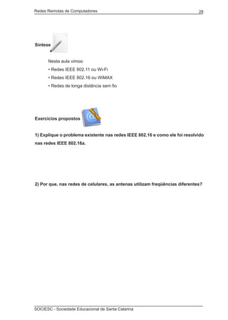 Redes Remotas de Computadores	                                               28




Síntese


	     Nesta aula vimos:
	     • Redes IEEE 802.11 ou Wi-Fi
	     • Redes IEEE 802.16 ou WiMAX
	     • Redes de longa distância sem fio




Exercícios propostos


1) Explique o problema existente nas redes IEEE 802.16 e como ele foi resolvido
nas redes IEEE 802.16a.




2) Por que, nas redes de celulares, as antenas utilizam freqüências diferentes?




SOCIESC - Sociedade Educacional de Santa Catarina						
 