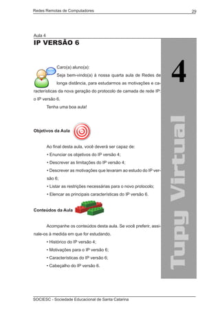 Redes Remotas de Computadores	                                        29




Aula 4
IP versão 6


              Caro(a) aluno(a):
              Seja bem-vindo(a) à nossa quarta aula de Redes de
              longa distância, para estudarmos as motivações e ca-
racterísticas da nova geração do protocolo de camada de rede IP:
o IP versão 6.
	        Tenha uma boa aula!




Objetivos da Aula


	        Ao final desta aula, você deverá ser capaz de:
         • Enunciar os objetivos do IP versão 4;
         • Descrever as limitações do IP versão 4;
         • Descrever as motivações que levaram ao estudo do IP ver-
         são 6;
         • Listar as restrições necessárias para o novo protocolo;
         • Elencar as principais características do IP versão 6.


Conteúdos da Aula
	
	        Acompanhe os conteúdos desta aula. Se você preferir, assi-
nale-os à medida em que for estudando.
	        • Histórico do IP versão 4;
	        • Motivações para o IP versão 6;
	        • Características do IP versão 6;
	        • Cabeçalho do IP versão 6.




SOCIESC - Sociedade Educacional de Santa Catarina						
 