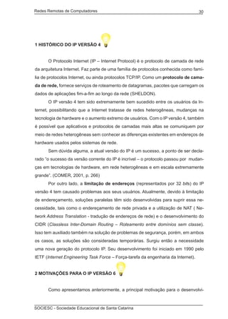 Redes Remotas de Computadores	                                                     30




1 HISTÓRICO DO IP VERSÃO 4


	     O Protocolo Internet (IP – Internet Protocol) é o protocolo de camada de rede
da arquitetura Internet. Faz parte de uma família de protocolos conhecida como famí-
lia de protocolos Internet, ou ainda protocolos TCP/IP. Como um protocolo de cama-
da de rede, fornece serviços de roteamento de datagramas, pacotes que carregam os
dados de aplicações fim-a-fim ao longo da rede (SHELDON).
	     O IP versão 4 tem sido extremamente bem sucedido entre os usuários da In-
ternet, possibilitando que a Internet tratasse de redes heterogêneas, mudanças na
tecnologia de hardware e o aumento extremo de usuários. Com o IP versão 4, também
é possível que aplicativos e protocolos de camadas mais altas se comuniquem por
meio de redes heterogêneas sem conhecer as diferenças existentes em endereços de
hardware usados pelos sistemas de rede.
	     Sem dúvida alguma, a atual versão do IP é um sucesso, a ponto de ser decla-
rado “o sucesso da versão corrente do IP é incrível – o protocolo passou por mudan-
ças em tecnologias de hardware, em rede heterogêneas e em escala extremamente
grande”. (COMER, 2001, p. 266)
	     Por outro lado, a limitação de endereços (representados por 32 bits) do IP
versão 4 tem causado problemas aos seus usuários. Atualmente, devido à limitação
de endereçamento, soluções paralelas têm sido desenvolvidas para suprir essa ne-
cessidade, tais como o endereçamento de rede privada e a utilização de NAT ( Ne-
twork Address Translation - tradução de endereços de rede) e o desenvolvimento do
CIDR (Classless Inter-Domain Routing – Roteamento entre domínios sem classe).
Isso tem auxiliado também na solução de problemas de segurança, porém, em ambos
os casos, as soluções são consideradas temporárias. Surgiu então a necessidade
uma nova geração do protocolo IP. Seu desenvolvimento foi iniciado em 1990 pelo
IETF (Internet Engineering Task Force – Força-tarefa da engenharia da Internet).


2 MOTIVAÇÕES PARA O IP VERSÃO 6


	     Como apresentamos anteriormente, a principal motivação para o desenvolvi-



SOCIESC - Sociedade Educacional de Santa Catarina						
 