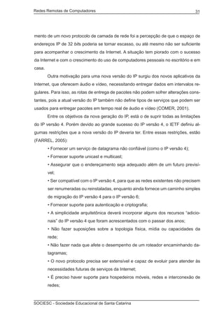 Redes Remotas de Computadores	                                                     31




mento de um novo protocolo de camada de rede foi a percepção de que o espaço de
endereços IP de 32 bits poderia se tornar escasso, ou até mesmo não ser suficiente
para acompanhar o crescimento da Internet. A situação tem piorado com o sucesso
da Internet e com o crescimento do uso de computadores pessoais no escritório e em
casa.
	       Outra motivação para uma nova versão do IP surgiu dos novos aplicativos da
Internet, que oferecem áudio e vídeo, necessitando entregar dados em intervalos re-
gulares. Para isso, as rotas de entrega de pacotes não podem sofrer alterações cons-
tantes, pois a atual versão do IP também não define tipos de serviços que podem ser
usados para entregar pacotes em tempo real de áudio e vídeo (COMER, 2001).
	       Entre os objetivos da nova geração do IP, está o de suprir todas as limitações
do IP versão 4. Porém devido ao grande sucesso do IP versão 4, o IETF definiu al-
gumas restrições que a nova versão do IP deveria ter. Entre essas restrições, estão
(FARREL, 2005):
        • Fornecer um serviço de datagrama não confiável (como o IP versão 4);
        • Fornecer suporte unicast e multicast;
        • Assegurar que o endereçamento seja adequado além de um futuro previsí-
        vel;
        • Ser compatível com o IP versão 4, para que as redes existentes não precisem
        ser renumeradas ou reinstaladas, enquanto ainda fornece um caminho simples
        de migração do IP versão 4 para o IP versão 6;
        • Fornecer suporte para autenticação e criptografia;
        • A simplicidade arquitetônica deverá incorporar alguns dos recursos “adicio-
        nais” do IP versão 4 que foram acrescentados com o passar dos anos;
        • Não fazer suposições sobre a topologia física, mídia ou capacidades da
        rede;
        • Não fazer nada que afete o desempenho de um roteador encaminhando da-
        tagramas;
        • O novo protocolo precisa ser extensível e capaz de evoluir para atender às
        necessidades futuras de serviços da Internet;
        • É preciso haver suporte para hospedeiros móveis, redes e interconexão de
        redes;



SOCIESC - Sociedade Educacional de Santa Catarina						
 