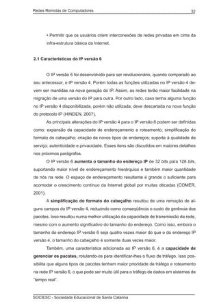 Redes Remotas de Computadores	                                                      32




         • Permitir que os usuários criem interconexões de redes privadas em cima da
         infra-estrutura básica da Internet.


2.1 Características do IP versão 6


	        O IP versão 6 foi desenvolvido para ser revolucionário, quando comparado ao
seu antecessor, o IP versão 4. Porém todas as funções utilizadas no IP versão 4 de-
vem ser mantidas na nova geração do IP. Assim, as redes terão maior facilidade na
migração de uma versão do IP para outra. Por outro lado, caso tenha alguma função
no IP versão 4 disponibilizada, porém não utilizada, deve descartada na nova função
do protocolo IP (HINDEN, 2007).
	        As principais alterações do IP versão 4 para o IP versão 6 podem ser definidas
como: expansão da capacidade de endereçamento e roteamento; simplificação do
formato do cabeçalho; criação de novos tipos de endereços; suporte à qualidade de
serviço; autenticidade e privacidade. Esses itens são discutidos em maiores detalhes
nos próximos parágrafos.
	        O IP versão 6 aumenta o tamanho do endereço IP de 32 bits para 128 bits,
suportando maior nível de endereçamento hierárquico e também maior quantidade
de nós na rede. O espaço de endereçamento resultante é grande o suficiente para
acomodar o crescimento contínuo da Internet global por muitas décadas (COMER,
2001).
	        A simplificação do formato do cabeçalho resultou de uma remoção de al-
guns campos do IP versão 4, reduzindo como conseqüência o custo de gerência dos
pacotes. Isso resultou numa melhor utilização da capacidade de transmissão da rede,
mesmo com o aumento significativo do tamanho do endereço. Como isso, embora o
tamanho do endereço IP versão 6 seja quatro vezes maior do que o do endereço IP
versão 4, o tamanho do cabeçalho é somente duas vezes maior.
	        Também, uma característica adicionada ao IP versão 6, é a capacidade de
gerenciar os pacotes, rotulando-os para identificar-lhes o fluxo de tráfego. Isso pos-
sibilita que alguns tipos de pacotes tenham maior prioridade de tráfego e roteamento
na rede IP versão 6, o que pode ser muito útil para o tráfego de dados em sistemas de
“tempo real”.



SOCIESC - Sociedade Educacional de Santa Catarina						
 