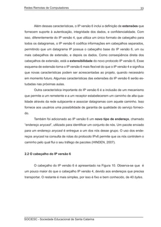 Redes Remotas de Computadores	                                                     33




	     Além dessas características, o IP versão 6 inclui a definição de extensões que
fornecem suporte à autenticação, integridade dos dados, e confidencialidade. Com
isso, diferentemente do IP versão 4, que utiliza um único formato de cabeçalho para
todos os datagramas, o IP versão 6 codifica informações em cabeçalhos separados,
permitindo que um datagrama IP possua o cabeçalho base do IP versão 6, um ou
mais cabeçalhos de extensão, e depois os dados. Como conseqüência direta dos
cabeçalhos de extensão, está a extensibilidade do novo protocolo IP versão 6. Esse
esquema de extensão torna o IP versão 6 mais flexível do que o IP versão 4 e significa
que novas características podem ser acrescentadas ao projeto, quando necessário
em momento futuro. Algumas características das extensões do IP versão 6 serão es-
tudadas nas próximas aulas.
	     Outra característica importante do IP versão 6 é a inclusão de um mecanismo
que permite a um remetente e a um receptor estabelecerem um caminho de alta qua-
lidade através da rede subjacente e associar datagramas com aquele caminho. Isso
fornece aos usuários uma possibilidade de garantia de qualidade do serviço forneci-
do.
	     Também foi adicionado ao IP versão 6 um novo tipo de endereço, chamado
“endereço anycast”, utilizado para identificar um conjunto de nós. Um pacote enviado
para um endereço anycast é entregue a um dos nós desse grupo. O uso dos ende-
reços anycast na consulta de rotas do protocolo IPv6 permite que os nós controlem o
caminho pelo qual flui o seu tráfego de pacotes (HINDEN, 2007).


2.2 O cabeçalho do IP versão 6


	     O cabeçalho do IP versão 6 é apresentado na Figura 10. Observa-se que é
um pouco maior do que o cabeçalho IP versão 4, devido aos endereços que precisa
transportar. O restante é mais simples, por isso é fixo e bem conhecido, de 40 bytes.




SOCIESC - Sociedade Educacional de Santa Catarina						
 