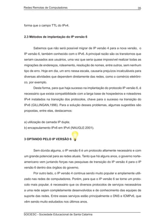 Redes Remotas de Computadores	                                                     35




forma que o campo TTL do IPv4.


2.3 Métodos de implantação do IP versão 6


	     Sabemos que não será possível migrar de IP versão 4 para a nova versão, o
IP versão 6, também conhecido com o IPv6. A principal razão são os transtornos que
seriam causados aos usuários, uma vez que seria quase impossível realizar todas as
migrações de endereços, roteamento, resolução de nomes, entre outros, sem nenhum
tipo de erro. Hoje em dia, um erro nessa escala, causaria prejuízos incalculáveis para
diversas atividades que dependem diretamente das redes, como o comércio eletrôni-
co, por exemplo.
	     Desta forma, para que haja sucesso na implantação do protocolo IP versão 6, é
necessário que exista compatibilidade com a larga base de hospedeiros e roteadores
IPv4 instalados na transição dos protocolos, chave para o sucesso na transição do
IPv6 (GILLINGAN,1996). Para a solução desses problemas, algumas sugestões são
propostas, entre elas, destacamos:


a) utilização de camada IP dupla;
b) encapsulamento IPv6 em IPv4 (NAUGLE:2001).


3 OPTANDO PELO IP VERSÃO 6


	     Sem dúvida alguma, o IP versão 6 é um protocolo altamente necessário e com
um grande potencial para as redes atuais. Tanto que há alguns anos, o governo norte-
americano vem juntando forças nas pesquisas de transição do IP versão 4 para o IP
versão 6 dentro dos órgãos do governo.
	     Por outro lado, o IP versão 4 continua sendo muito popular e amplamente utili-
zado nas redes de computadores. Porém, para que o IP versão 6 se torne um proto-
colo mais popular, é necessário que os diversos protocolos de serviços necessários
a uma rede sejam completamente desenvolvidos e de conhecimento das equipes de
suporte das redes. Entre esses serviços estão principalmente o DNS e ICMPv6, que
vêm sendo muito estudados nos últimos anos.



SOCIESC - Sociedade Educacional de Santa Catarina						
 