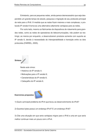 Redes Remotas de Computadores	                                                   36




	     Entretanto, para as pequenas redes, ainda parece desnecessário que seja des-
pendido um grande tempo de estudo, pesquisa e migração de seu protocolo principal
de rede para o IPv6. À medida que as redes ficam maiores e mais complexas, o pro-
tocolo IP versão 6 torna-se uma alternativa altamente vantajosa para as redes.
	     Por outro lado, mesmo os fabricantes de dispositivos de roteamento para gran-
des redes, como as redes de operadoras de telecomunicações, não podem se res-
tringir, ao menos por enquanto, a desenvolverem produtos somente com suporte ao
IP versão 6, devido à necessidade de interoperabilidade e transição entre os dois
protocolos (FARREL, 2005).




Síntese


	     Nesta aula vimos:
	     • Histórico do IP versão 4;
	     • Motivações para o IP versão 6;
	     • Características do IP versão 6.
	     • Cabeçalho do IP versão 6.




Exercícios propostos


1) Qual o principal problema do IPv4 que levou ao desenvolvimento do IPv6?


2) Quantos bytes possui um endereço IPv4? E um endereço IPv6?


3) Cite uma situação em que seria vantajoso migrar para o IPv6 e uma em que seria
melhor continuar mais um pouco com o IPv4.




SOCIESC - Sociedade Educacional de Santa Catarina						
 